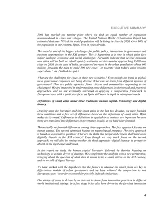 4 
EXECUTIVE SUMMARY 
2009 has marked the turning point where we find an equal number of population accommodated in cities and villages. The United Nations World Urbanization Report has estimated that over 70% of the world population will be living in cities by 2050. Over 80% of the population in our country, Spain, lives in cities already. 
This trend is one of the biggest challenges for public policy, innovations in governance and business opportunities in the XXI century. This is happening at a time in which cities face mayor ecologic, economic and social challenges: Forecasts indicate that several thousand new cities will be built or rebuilt quickly -estimates set this number approaching 9.400 new cities by 2050. In the case of India, an expected increase in the urban population -about 600 million- forecasts the need to build 500 new cities --or tolerate "that today's cities become super-slums”, as Prahlad has put it. 
What are the challenges for cities in these new scenarios? Even though the trend is global, local governance responses are being diverse. What can we learn from different systems of governance? How are public agencies, firms, citizens and communities responding to the challenges? We are interested in understanding these differences, in theoretical and practical approaches, and we are eventually interested in applying a comparative framework to European cases, with a particular focus on Spain still more in depth in subsequent works. 
Definitions of smart cities under three traditions: human capital, technology and digital literacy 
Drawing upon the literature studying smart cities in the last two decades, we have founded three traditions and a first set of differences based on the definitions of smart cities. What makes a city smart? Differences in definitions in applied local contexts are important because these are translated into differences in governance locally, as we have later founded. 
Theoretically we founded differences among three approaches. The first approach focuses on human capital. The second approach focuses on technological progress. The third approach is based on a normative question: What are the skills that people and citizens shall have to be digitally literate in the XXI century? Even though we very much focus on the second approach, we will also be testing whether the third approach –digital literacy- is present or absent in the eight cases addressed. 
In the report we study the human capital literature, followed by theories focusing on technology as a main driver of changes. We complement the analysis with a new perspective, bringing about the question of what does it means to be a smart citizen in the XXI century, and so we talk of digital literacy. 
We have worked with the hypothesis that the factors to advance the smart plans are key to differentiate models of urban governance and we have widened the comparison to non European cases --in order to control for possible induced similarities. 
Our choice of cases is driven by an interest to learn from innovation practices in different world institutional settings. In a first stage it has also been driven by the fact that innovation  