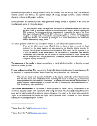 41 
involves the adjustment of energy demand that is encouraged from the supply side-, the linking of electric vehicles and homes, the optimal design of energy storage systems, electric vehicles charging systems, and transport systems. 
Looking towards the construction of a next-generation energy society is ingrained in the vision of smart projects being developed in Japan: 
“For resource-poor Japan, the large-scale introduction of renewable energies such as solar and wind power is absolutely essential to the nation's energy security and the reduction of CO2 emissions. The importance of these measures only increased in the wake of the Great East Japan Earthquake of March 11, 2011. However, in order to introduce these renewable energies on a large scale, we must also increase the efficiency of power use and balance supply and demand, and establish a smart grid as a power transmission and distribution network able to stably supply power.”20 
The smart grid and smart cities are considered related to each other in the Japanese model: 
“If we are to utilize energy more efficiently than we have to date, we must not focus exclusively on the power system, but also reexamine our lifestyles looking towards, for example, the use of heat energy and transport systems. This means that it is essential for us to study the feasibility of new social systems, i.e. the ideal form of smart cities. If we take into consideration electric vehicles, the use of which is expected to expand in future, then the way we use energy will also change significantly, for example, electric vehicles batteries will be charged in ordinary households”21 
The economy of the model in Japan comes hand in hand with the intention to develop a smart industry to market globally. 
People and communities: The experiments designed in Japan include residents as active parts. In its statement of purpose of the plan “Japan Smart City” the government site claims that: 
“the main aim should be to consider the lifestyles of the citizens, which in the end will determine the form the cities should take. Smart cities are not something that should be tackled by just governments and corporations and then presented to residents. The general public must also be actively involved in sharing their own ideas and helping to formulate the cities by throwing their own wisdom into the pot. That is what smart cities are all about.” 
The natural environment is key driver to smart projects in Japan. Facing urbanization is an enormous issue for Japan, with agricultural land being converted into urbanized areas at the same pace as the rapid growth of developing nations. However, the origin of the smart city projects in Japan is the aftermath of the Great East Japan Earthquake that struck on March 11, 2011, and the subsequent nuclear power plant accident. 
20 Japan Smart City Portal http://jscp.nepc.or.jp/en/ 
21 Japan Smart City Portal http://jscp.nepc.or.jp/en/  