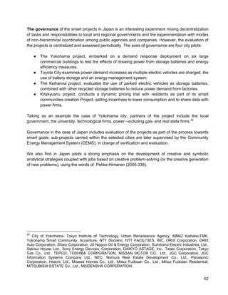 42 
The governance of the smart projects in Japan is an interesting experiment mixing decentralization of tasks and responsibilities to local and regional governments and the experimentation with modes of non-hierarchical coordination among public agencies and companies. However, the evaluation of the projects is centralized and assessed periodically. The axes of governance are four city pilots: 
● The Yokohama project, embarked on a demand response deployment on six large commercial buildings to test the effects of drawing power from storage batteries and energy efficiency measures. 
● Toyota City examines power demand increases as multiple electric vehicles are charged, the use of battery storage and an energy management system. 
● The Keihanna project, evaluates the use of parked electric vehicles as storage batteries, combined with other recycled storage batteries to reduce power demand from factories. 
● Kitakyushu project, conducts a dynamic pricing trial with residents as part of its smart communities creation Project, setting incentives to lower consumption and to share data with power firms. 
Taking as an example the case of Yokohama city, partners of the project include the local government, the university, technological firms, power –including gas- and real state firms.22 
Governance in the case of Japan includes evaluation of the projects as part of the process towards smart goals: sub-projects carried within the selected cities are later supervised by the Community Energy Management System (CEMS), in charge of verification and evaluation. 
We also find in Japan pilots a strong emphasis on the development of creative and symbolic analytical strategies coupled with jobs based on creative problem-solving (or the creative generation of new problems), using the words of Pekka Himanen (2005:338). 
22 City of Yokohama, Tokyo Institute of Technology, Urban Renaissance Agency, MM42 KaihatsuTMK, Yokohama Smart Community, Accenture, NTT Docomo, NTT FACILITIES, INC, ORIX Corporation, ORIX Auto Corporation, Sharp Corporation, JX Nippon Oil & Energy Corporation, Sumitomo Electric Industries, Ltd., Sekisui House, Ltd., Sony Energy Devices, Corporation, DAIKYO ASTAGE, Inc., Taisei Corporation, Tokyo Gas Co., Ltd., TEPCO, TOSHIBA CORPORATION, NISSAN MOTOR CO., Ltd., JGC Corporation, JGC Information Systems Company Ltd., NEC, Nomura Real Estate Development Co., Ltd., Panasonic Corporation, Hitachi, Ltd., Misawa Homes Co., Ltd., Mitsui Fudosan Co., Ltd., Mitsui Fudosan Residential, MITSUBISHI ESTATE Co., Ltd., MEIDENSHA CORPORATION.  