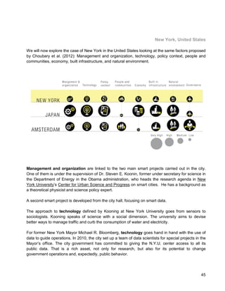 45 
New York, United States 
We will now explore the case of New York in the United States looking at the same factors proposed by Choubary et al. (2012): Management and organization, technology, policy context, people and communities, economy, built infrastructure, and natural environment. 
Management and organization are linked to the two main smart projects carried out in the city. One of them is under the supervision of Dr. Steven E. Koonin, former under secretary for science in the Department of Energy in the Obama administration, who heads the research agenda in New York University’s Center for Urban Science and Progress on smart cities. He has a background as a theoretical physicist and science policy expert. 
A second smart project is developed from the city hall, focusing on smart data. 
The approach to technology defined by Kooning at New York University goes from sensors to sociologists. Kooning speaks of science with a social dimension. The university aims to devise better ways to manage traffic and curb the consumption of water and electricity. 
For former New York Mayor Michael R. Bloomberg, technology goes hand in hand with the use of data to guide operations. In 2010, the city set up a team of data scientists for special projects in the Mayor’s office. The city government has committed to giving the N.Y.U. center access to all its public data. That is a rich asset, not only for research, but also for its potential to change government operations and, expectedly, public behavior.  