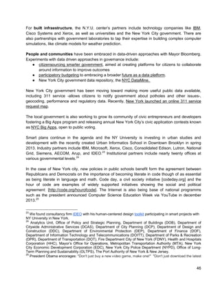 46 
For built infraestructure, the N.Y.U. center’s partners include technology companies like IBM, Cisco Systems and Xerox, as well as universities and the New York City government. There are also partnerships with government laboratories to tap their expertise in building complex computer simulations, like climate models for weather prediction. 
People and communities have been embraced in data-driven approaches with Mayor Bloomberg. Experiments with data driven approaches in governance include: 
● citizensourcing smarter government, aimed at creating platforms for citizens to collaborate around information to improve outcomes 
● participatory budgeting to embracing a broader future as a data platform. 
● New York City government data repository, the NYC DataMine. 
New York City government has been moving toward making more useful public data available, including 311 service -allows citizens to notify government about potholes and other issues-, geocoding, performance and regulatory data. Recently, New York launched an online 311 service request map. 
The local government is also working to grow its community of civic entrepreneurs and developers fostering a Big Apps program and releasing annual New York City’s civic application contests known as NYC Big Apps, open to public voting. 
Smart plans continue in the agenda and the NY University is investing in urban studies and development with the recently created Urban Informatics School in Downtown Brooklyn in spring 2013. Industry partners include IBM, Microsoft, Xerox, Cisco, Consolidated Edison, Lutron, National Grid, Siemens, AECOM, Arup, and IDEO.23 Institutional partners include nearly twenty offices at various governmental levels.24 
In the case of New York city, new policies in public schools benefit form the agreement between Republicans and Democrats on the importance of becoming literate in code though of as essential as being literate in language and math. Code day, a civil society initiative [codeday.org] and the hour of code are examples of widely supported initiatives showing the social and political agreement: [http://code.org/hourofcode]. The Internet is also being base of national programms such as the president announced Computer Science Education Week via YouTube in december 2013.25 
23 We found consultancy firm 
IDEO with his human-centered design toolkit participating in smart projects with NY University in New York. 
24 Analytics Unit, Office of Policy and Strategic Planning, Department of Buildings (DOB), Department of Citywide Administrative Services (DCAS), Department of City Planning (DCP), Department of Design and Construction (DDC), Department of Environmental Protection (DEP), Department of Finance (DOF), Department of Information Technology and Telecommunications (DOITT), Department of Parks & Recreation (DPR), Department of Transportation (DOT), Fire Department City of New York (FDNY), Health and Hospitals Corporation (HHC), Mayor’s Office for Operations, Metropolitan Transportation Authority (MTA), New York City Economic Development Corporation (EDC), New York City Police Department (NYPD), Office of Long- Term Planning and Sustainability (OLTPS), The Port Authority of New York & New Jersey. 
25 President Obama encorages: "Don't just buy a new video game, make one!" "Don't just download the latest  