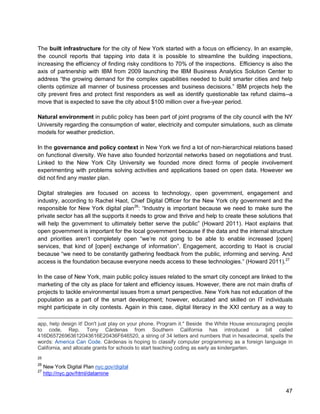 47 
The built infrastructure for the city of New York started with a focus on efficiency. In an example, the council reports that tapping into data it is possible to streamline the building inspections, increasing the efficiency of finding risky conditions to 70% of the inspections. Efficiency is also the axis of partnership with IBM from 2009 launching the IBM Business Analytics Solution Center to address “the growing demand for the complex capabilities needed to build smarter cities and help clients optimize all manner of business processes and business decisions.” IBM projects help the city prevent fires and protect first responders as well as identify questionable tax refund claims--a move that is expected to save the city about $100 million over a five-year period. 
Natural environment in public policy has been part of joint programs of the city council with the NY University regarding the consumption of water, electricity and computer simulations, such as climate models for weather prediction. 
In the governance and policy context in New York we find a lot of non-hierarchical relations based on functional diversity. We have also founded horizontal networks based on negotiations and trust. Linked to the New York City University we founded more direct forms of people involvement experimenting with problems solving activities and applications based on open data. However we did not find any master plan. 
Digital strategies are focused on access to technology, open government, engagement and industry, according to Rachel Haot, Chief Digital Officer for the New York city government and the responsible for New York digital plan26:“Industry is important because we need to make sure the private sector has all the supports it needs to grow and thrive and help to create these solutions that will help the government to ultimately better serve the public” (Howard 2011). Haot explains that open government is important for the local government because if the data and the internal structure and priorities aren’t completely open “we’re not going to be able to enable increased [open] services, that kind of [open] exchange of information”. Engagement, according to Haot is crucial because “we need to be constantly gathering feedback from the public, informing and serving. And access is the foundation because everyone needs access to these technologies.” (Howard 2011).27 
In the case of New York, main public policy issues related to the smart city concept are linked to the marketing of the city as place for talent and efficiency issues. However, there are not main drafts of projects to tackle environmental issues from a smart perspective. New York has not education of the population as a part of the smart development; however, educated and skilled on IT individuals might participate in city contests. Again in this case, digital literacy in the XXI century as a way to 
app, help design it! Don't just play on your phone. Program it." Beside the White House encouraging people to code, Rep. Tony Cárdenas from Southern California has introduced a bill called 416D65726963612043616E20436F646520, a string of 34 letters and numbers that in hexadecimal, spells the words: America Can Code. Cárdenas is hoping to classify computer programming as a foreign language in California, and allocate grants for schools to start teaching coding as early as kindergarten. 
25 
26 New York Digital Plan nyc.gov/digital 
27 http://nyc.gov/html/datamine  