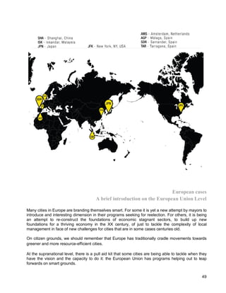 49 
European cases 
A brief introduction on the European Union Level 
Many cities in Europe are branding themselves smart. For some it is yet a new attempt by mayors to introduce and interesting dimension in their programs seeking for reelection. For others, it is being an attempt to re-construct the foundations of economic stagnant sectors, to build up new foundations for a thriving economy in the XX century, of just to tackle the complexity of local management in face of new challenges for cities that are in some cases centuries old. 
On citizen grounds, we should remember that Europe has traditionally cradle movements towards greener and more resource-efficient cities. 
At the supranational level, there is a pull aid kit that some cities are being able to tackle when they have the vision and the capacity to do it: the European Union has programs helping out to leap forwards on smart grounds.  