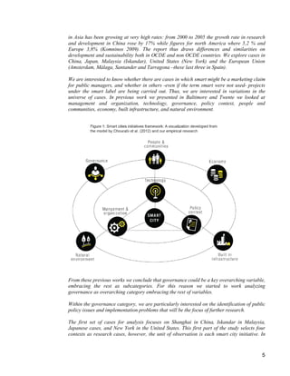 5 
in Asia has been growing at very high rates: from 2000 to 2005 the growth rate in research and development in China rose by 17% while figures for north America where 5,2 % and Europe 3,8% (Komninos 2009). The report thus draws differences and similarities on development and sustainability both in OCDE and non OCDE countries. We explore cases in China, Japan, Malaysia (Iskandar), United States (New York) and the European Union (Amsterdam, Málaga, Santander and Tarragona –these last three in Spain). 
We are interested to know whether there are cases in which smart might be a marketing claim for public managers, and whether in others -even if the term smart were not used- projects under the smart label are being carried out. Thus, we are interested in variations in the universe of cases. In previous work we presented in Baltimore and Twente we looked at management and organization, technology, governance, policy context, people and communities, economy, built infrastructure, and natural environment. 
From these previous works we conclude that governance could be a key overarching variable, embracing the rest as subcategories. For this reason we started to work analyzing governance as overarching category embracing the rest of variables. 
Within the governance category, we are particularly interested on the identification of public policy issues and implementation problems that will be the focus of further research. 
The first set of cases for analysis focuses on Shanghai in China, Iskandar in Malaysia, Japanese cases, and New York in the United States. This first part of the study selects four contexts as research cases, however, the unit of observation is each smart city initiative. In  