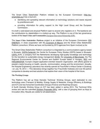 50 
The Smart Cities Stakeholder Platform initiated by the European Commission (http://eu- smartcities.eu/) has a dual aim: 
● identifying and spreading relevant information on technology solutions and needs required by practitioners and 
● providing information for policy support to the High Level Group and the European Commission. 
It is both a web-based and physical Platform open to anyone who registers on it. The backbone are the contributions by stakeholders in a bottom-up way. The Platform is one of the two governance bodies of the Smart Cities and Communities European Innovation Partnership (EIP). 
The Smart Cities Stakeholder Platform project is an initiative of the European Commission (DG ENERGY), in close cooperation with the Covenant of Mayors and the Smart Cities Stakeholder Platform consortium. Where we have not founded by 2013 agencies from Spain involved so far. 
The Smart Cities Stakeholder Platform consortium is integrated by a communications agency based in Brussels, GOPA-Cartermill, the Centre for European Policy Studies (CEPS) based in Brussels: CEPS, ECN, a company from the Netherlands developing high-quality knowledge and technology for the transition to sustainable energy management (ECN); the University of Manchester, the The Regional Environmental Center for Central and Eastern Europe based in Hungary, REC and FRAUNHOFER, Europe’s largest application-oriented research organization, with efforts geared to people’s needs focusing on health, security, communication, energy and the environment. Actually, the Hospital Engineering Laboratory has recently opened at Fraunhofer’s inHaus Center in Duisburg –on July 18, 2013 — This laboratory brings together four Fraunhofer Institutes and over 60 partner companies to develop and test solutions that explore their vision of the hospital of the future. 
The Working Groups 
The Platform has set up three thematic Technical Working Groups, each dedicated to one technology area (Transport & Mobility; Energy Supply & Networks; Energy Efficiency & Buildings and ICT) and two horizontal Coordination Groups (Finance and Roadmap Groups). 
A fourth thematic Working Group on ICT has been added in spring 2013. The Technical WGs review and rate the submitted Solution Proposals (SPs) with a view of grouping them as Keys to Innovation (KIs). Results are visible for all stakeholders.  