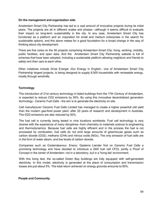 54 
On the management and organization side 
Amsterdam Smart City Partnership has led to a vast amount of innovative projects during its initial years. The projects are all in different scales and phases --although it seems difficult to evaluate their impact on long-term sustainability in the city. In any case, Amsterdam Smart City has functioned as a platform and an inspiration for small and medium enterprises in the search for sustainable options, and this alone makes for a good foundation for a broad change in the way of thinking about city development. 
There are five cores on the 36 projects comprising Amsterdam Smart City: living, working, mobility, public facilities, and open data. And the Amsterdam Smart City Partnership website is full of schemes that have been adopted, including a sustainable platform allowing neighbors and friends to safely rent their cars to each other. 
Other initiatives include Onze Energie -Our Energy in English-, one of Amsterdam Smart City Partnership largest projects, is being designed to supply 8,000 households with renewable energy, mostly through windmills. 
Technology 
The introduction of 21st century technology in listed buildings from the 17th Century of Amsterdam, is expected to reduce CO2 emissions by 50%. By using this innovative decentralized generation technology - Ceramic Fuel Cells - the aim is to generate the electricity on site. 
Cell manufacturer Ceramic Fuel Cells Limited has managed to create a higher powerfull cell yield than the modern gas-fired power plant, after 20 years of research and development in Australia. The CO2 emissions are also reduced by 50%. 
The fuel cell is currently being tested in nine locations worldwide. Fuel cell technology is very diverse with the experience of many disciplines -from chemistry to materials science to engineering and thermodynamics Because fuel cells are highly efficient and in the process the fuel is not processed by combustion, fuel cells do not emit large amounts of greenhouse gases such as carbon dioxide (CO2), methane (CH4) and nitrous oxide (NOx). The only emission of fuel cells are in the form of water steam, and low levels of carbon dioxide. 
Companies such as Coolendeavour, Eneco, Gasterra Liander find on Ceramic Fuel Cells a promising technology and have decided to introduce a 2kW fuel cell CFCL jointly a Proof of Concept in the center of Amsterdam: not in a laboratory, but in a 'living lab' environment. 
With this living test, the so-called Green Bay buildings are fully equipped with self-generated electricity. In this model, electricity is generated at the place of consumption and transmission losses are just about 5%. The total return achieved on energy grounds amounts to 85%. 
People and Community  