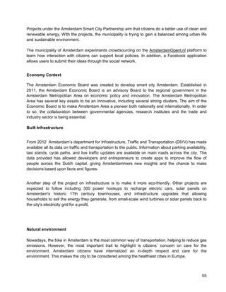 55 
Projects under the Amsterdam Smart City Partnership aim that citizens do a better use of clean and renewable energy. With the projects, the municipality is trying to gain a balanced among urban life and sustainable environment. 
The municipality of Amsterdam experiments crowdsourcing on the AmsterdamOpent.nl platform to learn how interaction with citizens can support local policies. In addition, a Facebook application allows users to submit their ideas through the social network. 
Economy Context 
The Amsterdam Economic Board was created to develop smart city Amsterdam. Established in 2011, the Amsterdam Economic Board is an advisory Board to the regional government in the Amsterdam Metropolitan Area on economic policy and innovation. The Amsterdam Metropolitan Area has several key assets to be an innovative, including several strong clusters. The aim of the Economic Board is to make Amsterdam Area a pioneer both nationally and internationally. In order to so, the collaboration between governmental agencies, research institutes and the trade and industry sector is being essential. 
Built Infrastructure 
From 2012 Amsterdam’s department for Infrastructure, Traffic and Transportation (DIVV) has made available all its data on traffic and transportation to the public. Information about parking availability, taxi stands, cycle paths, and live traffic updates are available on main roads across the city. The data provided has allowed developers and entrepreneurs to create apps to improve the flow of people across the Dutch capital, giving Amsterdammers new insights and the chance to make decisions based upon facts and figures. 
Another step of the project on infrastructure is to make it more eco-friendly. Other projects are expected to follow including 300 power hookups to recharge electric cars, solar panels on Amsterdam's historic 17th century townhouses, and infrastructure upgrades that allowing households to sell the energy they generate, from small-scale wind turbines or solar panels back to the city's electricity grid for a profit. 
Natural environment 
Nowadays, the bike in Amsterdam is the most common way of transportation, helping to reduce gas emissions. However, the most important trait to highlight is citizens´ concern on care for the environment. Amsterdam citizens have internalized an in-depth respect and care for the environment. This makes the city to be considered among the healthiest cities in Europe.  