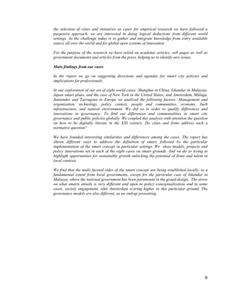 6 
the selection of cities and initiatives as cases for empirical research we have followed a purposive approach: we are interested in doing logical deductions from different world settings. As the challenge today is to gather and integrate knowledge from every available source all over the world and for global open systems of innovation. 
For the purpose of the research we have relied on academic articles, web pages as well as government documents and articles from the press, helping us to identify new issues. 
Main findings from our cases 
In the report we go on suggesting directions and agendas for smart city policies and implications for professionals. 
In our exploration of our set of eight world cases: Shanghai in China, Iskandar in Malaysia, Japan smart plans, and the case of New York in the United States; and Amsterdam, Málaga, Santander and Tarragona in Europe we analized the following factors: Management and organization, technology, policy context, people and communities, economy, built infrastructure, and natural environment. We did so in order to qualify differences and innovations in governance: To find out differences and commonalities in smart city governance and public policies globally. We coupled this analysis with attention the question on how to be digitally literate in the XXI century. Do cities and firms address such a normative question? 
We have founded interesting similarities and differences among the cases. The report has shown different ways to address the definition of smart, followed by the particular implementation of the smart concept in particular settings. We show models, projects and policy innovations set in each of the eight cases on smart grounds. And we do so trying to highlight opportunities for sustainable growth unlocking the potential of firms and talent in local contexts. 
We find that the multi faceted sides of the smart concept are being established locally, to a fundamental extent from local governments, except fro the particular case of Iskandar in Malasya, where the national government has been paramount in the grand-design. The stress on what smarts entails is very different and open to policy conceptualization and in some cases, society engagement, whit Amsterdam scoring higher in this particular ground. The governance models are also different, as we end-up presenting.  