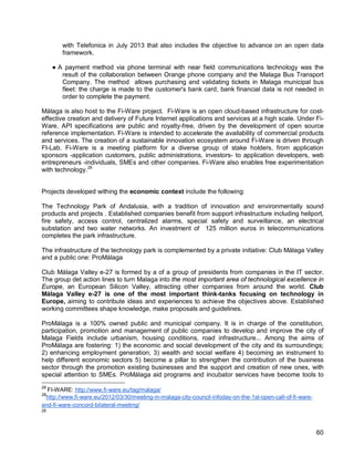 60 
with Telefonica in July 2013 that also includes the objective to advance on an open data framework. 
● A payment method via phone terminal with near field communications technology was the result of the collaboration between Orange phone company and the Malaga Bus Transport Company. The method allows purchasing and validating tickets in Malaga municipal bus fleet: the charge is made to the customer's bank card, bank financial data is not needed in order to complete the payment. 
Málaga is also host to the Fi-Ware project. Fi-Ware is an open cloud-based infrastructure for cost- effective creation and delivery of Future Internet applications and services at a high scale. Under Fi- Ware, API specifications are public and royalty-free, driven by the development of open source reference implementation. Fi-Ware is intended to accelerate the availability of commercial products and services. The creation of a sustainable innovation ecosystem around Fi-Ware is driven through FI-Lab. Fi-Ware is a meeting platform for a diverse group of stake holders, from application sponsors -application customers, public administrations, investors- to application developers, web entrepreneurs -individuals, SMEs and other companies. Fi-Ware also enables free experimentation with technology.28 
Projects developed withing the economic context include the following: 
The Technology Park of Andalusia, with a tradition of innovation and environmentally sound products and projects . Established companies benefit from support infrastructure including heliport, fire safety, access control, centralized alarms, special safety and surveillance, an electrical substation and two water networks. An investment of 125 million euros in telecommunications completes the park infrastructure. 
The infrastructure of the technology park is complemented by a private initiative: Club Málaga Valley and a public one: ProMálaga 
Club Málaga Valley e-27 is formed by a of a group of presidents from companies in the IT sector. The group det action lines to turn Malaga into the most important area of technological excellence in Europe, an European Silicon Valley, attracting other companies from around the world. Club Málaga Valley e-27 is one of the most important think-tanks focusing on technology in Europe, aiming to contribute ideas and experiences to achieve the objectives above. Established working committees shape knowledge, make proposals and guidelines. 
ProMálaga is a 100% owned public and municipal company. It is in charge of the constitution, participation, promotion and management of public companies to develop and improve the city of Malaga Fields include urbanism, housing conditions, road infrastructure... Among the aims of ProMálaga are fostering: 1) the economic and social development of the city and its surroundings; 2) enhancing employment generation; 3) wealth and social welfare 4) becoming an instrument to help different economic sectors 5) become a pillar to strengthen the contribution of the business sector through the promotion existing businesses and the support and creation of new ones, with special attention to SMEs. ProMálaga aid programs and incubator services have become tools to 
28 FI-WARE: http://www.fi-ware.eu/tag/malaga/ 
28http://www.fi-ware.eu/2012/03/30/meeting-in-malaga-city-council-infoday-on-the-1st-open-call-of-fi-ware- and-fi-ware-concord-bilateral-meeting/ 
28  