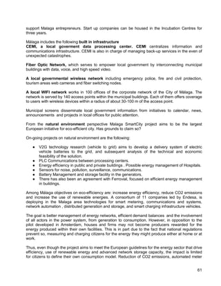 61 
support Malaga entrepreneurs. Start up companies can be housed in the Incubation Centres for three years. 
Málaga includes the following built in infrastructure 
CEMI, a local goverment data processing center. CEMI centralizes information and communications infrastructure. CEMI is also in charge of managing back-up services in the even of unexpected catastrophes. 
Fiber Optic Network, which serves to empower local government by interconnecting municipal buildings with data, voice, and high speed video. 
A local governmental wireless network including emergency police, fire and civil protection, tourism areas web cameras and fiber switching nodes. 
A local WIFI network works in 100 offices of the corporate network of the City of Málaga. The network is served by 140 access points within the municipal buildings. Each of them offers coverage to users with wireless devices within a radius of about 30-100 m of the access point. 
Municipal screens disseminate local government information from initiatives to calendar, news, announcements and projects in local offices for public attention. 
From the natural environment perspective Malaga SmartCity project aims to be the largest European initiative for eco-efficient city. Has grounds to claim so? 
On-going projects on natural environment are the following: 
● V2G technology research (vehicle to grid) aims to develop a delivery system of electric vehicle batteries to the grid, and subsequent analysis of the technical and economic feasibility of the solution. 
● PLC Communications between processing centers. 
● Energy efficiency in public and private buildings . Possible energy management of Hospitals. 
● Sensors for noise, pollution, surveillance, communications. 
● Battery Management and storage facility in the generators. 
● There has also been an agreement with Ferrovial, focused on efficient energy management in buildings. 
Among Málaga objectives on eco-efficiency are: increase energy efficiency, reduce CO2 emissions and increase the use of renewable energies. A consortium of 11 companies led by Endesa, is deploying in the Malaga area technologies for smart metering, communications and systems, network automation , distributed generation and storage, and smart charging infrastructure vehicles. 
The goal is better management of energy networks, efficient demand balances and the involvement of all actors in the power system, from generation to consumption. However, in opposition to the pilot developed in Amsterdam, houses and firms may not become producers rewarded for the energy produced within their own facilities. This is in part due to the fact that national regulations prevent so, measuring and charging citizens for the energy they might produce either at home or at work. 
Thus, even though the project aims to meet the European guidelines for the energy sector that drive efficiency, use of renewable energy and advanced network storage capacity, the impact is limited for citizens to define their own consumption model. Reduction of CO2 emissions, automated meter  