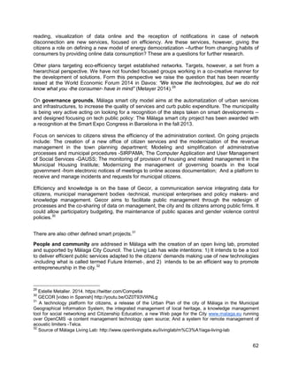 62 
reading, visualization of data online and the reception of notifications in case of network disconnection are new services, focused on efficiency. Are these services, however, giving the citizens a role on defining a new model of energy democratization --further from changing habits of consumers by providing online data consumption? These are a questions for further research. 
Other plans targeting eco-efficiency target established networks. Targets, however, a set from a hierarchical perspective. We have not founded focused groups working in a co-creative manner for the development of solutions. Form this perspective we raise the question that has been recently raised at the World Economic Forum 2014 in Davos: “We know the technologies, but we do not know what you -the consumer- have in mind” (Metayer 2014).29 
On governance grounds, Málaga smart city model aims at the automatization of urban services and infrastructures, to increase the quality of services and curb public expenditure. The municipality is being very active acting on looking for a recognition of the steps taken on smart developments -- and designed focusing on tech public policy: The Málaga smart city project has been awarded with a recognition at the Smart Expo Congress in Barcelona in the fall 2013. 
Focus on services to citizens stress the efficiency of the administration context. On going projects include: The creation of a new office of citizen services and the modernization of the revenue management in the town planning department; Modeling and simplification of administrative processes and municipal procedures -SIRPAMA; The Computer Application and User Management of Social Services -GAUSS; The monitoring of provision of housing and related management in the Municipal Housing Institute; Modernizing the management of governing boards in the local government -from electronic notices of meetings to online access documentation; And a platform to receive and manage incidents and requests for municipal citizens. 
Efficiency and knowledge is on the base of Gecor, a communication service integrating data for citizens, municipal management bodies -technical, municipal enterprises and policy makers- and knowledge management. Gecor aims to facilitate public management through the redesign of processes and the co-sharing of data on management, the city and its citizens among public firms. It could allow participatory budgeting, the maintenance of public spaces and gender violence control policies.30 
There are also other defined smart projects.31 
People and community are addresed in Málaga with the creation of an open living lab, promoted and supported by Málaga City Council. The Living Lab has wide intentions: 1) It intends to be a tool to deliver efficient public services adapted to the citizens’ demands making use of new technologies -including what is called termed Future Internet-, and 2) intends to be an efficient way to promote entrepreneurship in the city. 
32 
29 Estelle Metaller. 2014. https://twitter.com/Competia 
30 GECOR [video in Spanish] http://youtu.be/OZ0T93VWNLg 
31 A technology platform for citizens, a release of the Urban Plan of the city of Málaga in the Municipal Geographical Information System, the integrated management of local heritage, a knowledge management tool for social networking and Citizenship Education, a new Web page for the City www.malaga.eu running over OpenCMS -a content management technology open source; And a system for remote management of acoustic limiters -Telca. 
32 Source of Málaga Living Lab: http://www.openlivinglabs.eu/livinglab/m%C3%A1laga-living-lab  