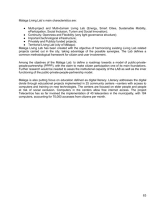 63 
Málaga Living Lab´s main characteristics are: 
● Multi-project and Multi-domain Living Lab (Energy, Smart Cities, Sustainable Mobility, eParticipation, Social Inclusion, Turism and Social Innovation); 
● Continuity; Openness and Flexibility (very light governance structure); 
● Important technological infrastructure; 
● Privately and Publicly funded projects; 
● Territorial Living Lab (city of Málaga); 
Málaga Living Lab has been created with the objective of harmonizing existing Living Lab related projects carried out in the city, taking advantage of the possible synergies. The Lab defines a common methodological framework for citizen and user involvement. 
Among the objetives of the Málaga Lab: to define a roadmap towards a model of public-private- people-partnership (PPPP), with the claim to make citizen participation one of its main foundations. Further research would be needed to asses the institutional capacity of the LAB as well as the inner functioning of the public-private-people-partnership model. 
Málaga is also putting focus on education defined as digital literacy. Literacy addresses the digital divide through educational projects implemented in 25 community centers --centers with access to computers and training on new technologies. The centers are focused on elder people and people at risk of social exclusion. Computers in the centers allow free internet access. The project Telecentros has so far involved the implementation of 40 telecenters in the municipality, with 184 computers, accounting for 70,000 accesses from citizens per month.  