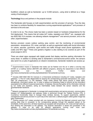 67 
Guildford, Lübeck as well as Santander -up to 12,000 sensors-, using what is defined as a “large variety of technologies.” 
Technology focus and partners in the projects include: 
The Santander pilot focuses on both experimentation and the provision of services. Thus the idea has been to combine flexibility for researchers running experimental applications33 and provision of services to the end-user. 
In order to do so, The choice made has been a solution based on hardware independence for the first deployment. This means that all nodes (IoT nodes, repeaters and GWs)34 are equipped with two IEEE 802.15.4 modules: one allowing network management35 and service provision, and on the other, experimentation. 
Service provision covers outdoor parking area control, and the monitoring of environmental parameters --temperature, CO, noise, and light, as well as augmented reality with tourist information on culture, services, commerce, sport events and traffic through smart phone applications –QR codes and NFC tags.36 Parks and gardens irrigation is also starting to be covered as part of the smart project in 2013. 
There are street signs equipped with digital panels that display real-time parking information for every block. In addition to sending data to Santander's command-and-control center, the sensors also send it to a suite of applications on citizens' smartphones. Santander residents can access up- 
33 Experimentation means in Santander that nodes can be flashed over the air in either a one-hop way (OTAP) or a multihop fashion (MOTAP) with different programs, allowing the researchers to test different experiments over the network. Further details over http://www.smartsantander.eu/index.php/testbeds/item/132-santander-summary. 
33 
34 Includes 2000 IEEE 802.15.4 devices in a three-tiered architecture including IoT nodes, repeaters and gateways. 1) The IoT node: Responsible for sensing the corresponding parameter (temperature, CO, noise, light, car presence,etc.). 2) The repeaters: These nodes placed high above ground in street lights, semaphores, information panels, etc, in order to behave as forwarding nodes to transmit all the information associated to the different measured parameters. 3) Gateway: Devices that gather all the information retrieved by IoT nodes and repeaters, acting as intermediate nodes between the sensor networks and the SmartSantander backbone. 
34 
35 Network management in Santander: to manage both experimentation and service provision, communication between IoT Nodes/repeaters and gateway nodes is performed through the Testbed Runtime (TR). A mux/demux functionality helps to manage these wireless devices. To support experiments, platform management and service provision in a joint way at the node level, a default program called golden image has been implemented. 
36 “Parking sensors (IoT nodes) provided with one transceiver (running the Digimesh protocol) send their parking state (free or occupied), to the corresponding gateway through the repeaters placed at the streetlights. At the same time, all these repeaters are equipped with temperature, CO, noise and light sensors, thus sending this information to the gateway. The received information is stored and processed in the gateway, in order to be used by different applications running over” more over. http://www.smartsantander.eu/index.php/testbeds/item/132-santander-summary  