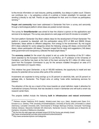 68 
to-the-minute information on road closures, parking availability, bus delays or pollen count. Citizens can contribute, too — by uploading a photo of a pothole or broken streetlight, for example, and sending it directly to city hall. There's an app developed for that: and it is known as participatory sensing. 
37 
People and community have been addressed in Santander first form a survey and sencondly through a technological platform where ideas are posted via tech devices. 
The survey for SmartSantander was aimed to hear the citizens´s opinion on the applications and services to be deployed. This survey was placed at a web page and took 20 minutes to complete.38 
The tech platform Santander City Brain collects ideas for the development of Smart Santander The platform is powered by ideas4all, with the participation along 2013 of IBM and ISBAN (Grupo Santander). Ideas adhere to different categories, from energy to the environment. By mid august 2013 ideas collected for some categories where the following: energy (20 ideas), environment (60 ideas), citizen participation (46 ideas), Transport ranged first for ideas and suggestions (146 ideas) while government and transparency collected the least (eight ideas).39 
The economy context for the smart city project is set up under the backdrop of the $11 million Grant awarded by the European Commission to Luis Muñoz, an IT professor at the University of Cantabria. Luis Muñoz has been at the helm of the team winning the $11 million (9 million euro) grant from the European Commission to pay for the sensors installed throughout an area of 6 square kilometers (2.3 square miles). 
This initiative has given Santander, a city of 180,000 residents, the opportunity to install and test devices for potential roll-out across other parts of the continent. 
Investments are expected to bring savings up to 25 percent on electricity bills, and 20 percent on garbage bills, in Santander. The Project aims at cutting “costs while maintaining services for citizens” 
The attraction of the city as a result of the move towards an smart definition made it attractive for multinational company Ferrovial, that has decided to invest in Santander and will build a smart city research center there. 
The projects drafted include the following built in infrastructure and natural environment 
37 Partners include Telefónica R+D (leader), Alcatel-Lucent Italy s.p.a. (Italy), Alcatel-Lucent Spain S.A., Ericsson d.o.o. (Serbia), TTI#, University of Cantabria(Spain), University of Surrey (UK), Universität zu Lübeck (Germany), Lancaster University (UK), Commissariat à l'Energie Atomique (France), Computer Technology Institute (Greece), Alexandra Instituttet A/S (Denmark), Santander Council, Sociedad para el Desarrollo de Cantabria, University of Melbourne (Australia). 
38 By the time this web page was accessed august 2013] the Surrey was already closed: http://www.smartsantander.eu/index.php/component/content/article/35 
39 http://www.santandercitybrain.com/categories.  