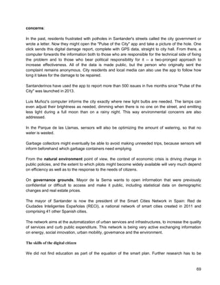69 
concerns: 
In the past, residents frustrated with potholes in Santander's streets called the city government or wrote a letter. Now they might open the "Pulse of the City" app and take a picture of the hole. One click sends this digital damage report, complete with GPS data, straight to city hall. From there, a computer forwards the information both to those who are responsible for the technical side of fixing the problem and to those who bear political responsibility for it -- a two-pronged approach to increase effectiveness. All of the data is made public, but the person who originally sent the complaint remains anonymous. City residents and local media can also use the app to follow how long it takes for the damage to be repaired. 
Santanderinos have used the app to report more than 500 issues in five months since "Pulse of the City" was launched in 2013. 
Luis Muñoz's computer informs the city exactly where new light bulbs are needed. The lamps can even adjust their brightness as needed, dimming when there is no one on the street, and emitting less light during a full moon than on a rainy night. This way environmental concenrs are also addressed. 
In the Parque de las Llamas, sensors will also be optimizing the amount of watering, so that no water is wasted. 
Garbage collectors might eventually be able to avoid making unneeded trips, because sensors will inform beforehand which garbage containers need emptying. 
From the natural environment point of view, the context of economic crisis is driving change in public policies, and the extent to which pilots might become widely available will very much depend on efficiency as well as to the response to the needs of citizens. 
On governance grounds, Mayor de la Serna wants to open information that were previously confidential or difficult to access and make it public, including statistical data on demographic changes and real estate prices. 
The mayor of Santander is now the president of the Smart Cities Network in Spain: Red de Ciudades Inteligentes Españolas (RECI), a national network of smart cities created in 2011 and comprising 41 other Spanish cities. 
The network aims at the automatization of urban services and infrastructures, to increase the quality of services and curb public expenditure. This network is being very active exchanging information on energy, social innovation, urban mobility, governance and the environment. 
The skills of the digital citizen 
We did not find education as part of the equation of the smart plan. Further research has to be  