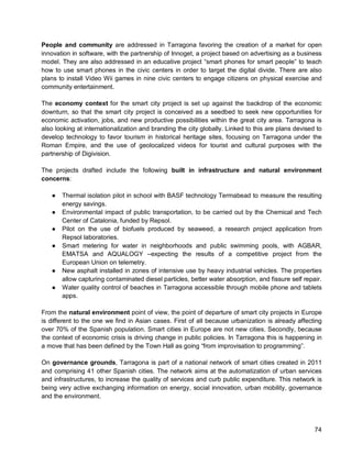 74 
People and community are addressed in Tarragona favoring the creation of a market for open innovation in software, with the partnership of Innoget, a project based on advertising as a business model. They are also addressed in an educative project “smart phones for smart people” to teach how to use smart phones in the civic centers in order to target the digital divide. There are also plans to install Video Wii games in nine civic centers to engage citizens on physical exercise and community entertainment. 
The economy context for the smart city project is set up against the backdrop of the economic downturn, so that the smart city project is conceived as a seedbed to seek new opportunities for economic activation, jobs, and new productive possibilities within the great city area. Tarragona is also looking at internationalization and branding the city globally. Linked to this are plans devised to develop technology to favor tourism in historical heritage sites, focusing on Tarragona under the Roman Empire, and the use of geolocalized videos for tourist and cultural purposes with the partnership of Digivision. 
The projects drafted include the following built in infrastructure and natural environment concerns: 
● Thermal isolation pilot in school with BASF technology Termabead to measure the resulting energy savings. 
● Environmental impact of public transportation, to be carried out by the Chemical and Tech Center of Catalonia, funded by Repsol. 
● Pilot on the use of biofuels produced by seaweed, a research project application from Repsol laboratories. 
● Smart metering for water in neighborhoods and public swimming pools, with AGBAR, EMATSA and AQUALOGY –expecting the results of a competitive project from the European Union on telemetry. 
● New asphalt installed in zones of intensive use by heavy industrial vehicles. The properties allow capturing contaminated diesel particles, better water absorption, and fissure self repair. 
● Water quality control of beaches in Tarragona accessible through mobile phone and tablets apps. 
From the natural environment point of view, the point of departure of smart city projects in Europe is different to the one we find in Asian cases. First of all because urbanization is already affecting over 70% of the Spanish population. Smart cities in Europe are not new cities. Secondly, because the context of economic crisis is driving change in public policies. In Tarragona this is happening in a move that has been defined by the Town Hall as going “from improvisation to programming”. 
On governance grounds, Tarragona is part of a national network of smart cities created in 2011 and comprising 41 other Spanish cities. The network aims at the automatization of urban services and infrastructures, to increase the quality of services and curb public expenditure. This network is being very active exchanging information on energy, social innovation, urban mobility, governance and the environment.  