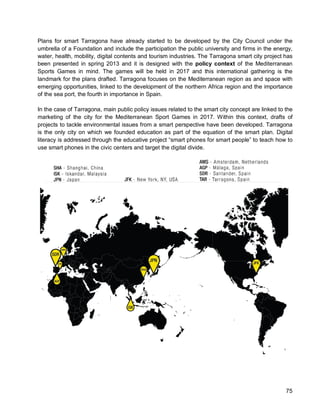 75 
Plans for smart Tarragona have already started to be developed by the City Council under the umbrella of a Foundation and include the participation the public university and firms in the energy, water, health, mobility, digital contents and tourism industries. The Tarragona smart city project has been presented in spring 2013 and it is designed with the policy context of the Mediterranean Sports Games in mind. The games will be held in 2017 and this international gathering is the landmark for the plans drafted. Tarragona focuses on the Mediterranean region as and space with emerging opportunities, linked to the development of the northern Africa region and the importance of the sea port, the fourth in importance in Spain. 
In the case of Tarragona, main public policy issues related to the smart city concept are linked to the marketing of the city for the Mediterranean Sport Games in 2017. Within this context, drafts of projects to tackle environmental issues from a smart perspective have been developed. Tarragona is the only city on which we founded education as part of the equation of the smart plan. Digital literacy is addressed through the educative project “smart phones for smart people” to teach how to use smart phones in the civic centers and target the digital divide.  