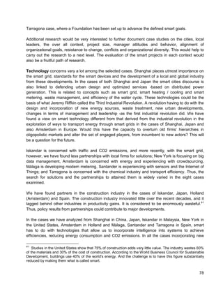 78 
Tarragona case, where a Foundation has been set up to advance the defined smart goals. 
Additional research would be very interested to further document case studies on the cities, local leaders, the over all context, project size, manager attitudes and behavior, alignment of organizational goals, resistance to change, conflicts and organizational diversity. This would help to carry out the research to a next level. The evaluation of the smart projects in each context would also be a fruitful path of research. 
Technology concerns vary a lot among the selected cases. Shanghai places utmost importance on the smart grid, standards for the smart devices and the development of a local and global industry from these developments. In the cases of both Shanghai and Japan the smart cities discourse is also linked to defending urban design and optimized services -based on distributed power generation. This is related to concepts such as smart grid, smart heating / cooling and smart metering, waste management, and efficiency of the water cycle. These technologies could be the basis of what Jeremy Riffkin called the Third Industrial Revolution. A revolution having to do with the design and incorporation of new energy sources, waste treatment, new urban developments, changes in terms of management and leadership -as the first industrial revolution did. We have found a view on smart technology different from that derived from the industrial revolution in the exploration of ways to transport energy through smart grids in the cases of Shanghai, Japan and also Amsterdam in Europe. Would this have the capacity to overturn old firms’ hierarchies in oligopolistic markets and alter the set of engaged players, from incumbent to new actors? This will be a question for the future. 
Iskandar is concerned with traffic and CO2 emissions, and more recently, with the smart grid, however, we have found less partnerships with local firms for solutions; New York is focusing on big data management, Amsterdam is concerned with energy and experiencing with crowdsourcing, Málaga is developing modern metering, Santander is experiencing with sensors and the Internet of Things; and Tarragona is concerned with the chemical industry and transport efficiency. Thus, the search for solutions and the partnerships to attained them is widely varied in the eight cases examined. 
We have found partners in the construction industry in the cases of Iskandar, Japan, Holland (Amsterdam) and Spain. The construction industry innovated little over the recent decades, and it lagged behind other industries in productivity gains. It is considered to be enormously wasteful.41 Thus, policy results from partnerships could contribute to major developments. 
In the cases we have analyzed from Shanghai in China, Japan, Iskandar in Malaysia, New York in the United States, Amsterdam in Holland and Málaga, Santander and Tarragona in Spain, smart has to do with technologies that allow us to incorporate intelligence into systems to achieve efficiencies, reducing energy consumption and CO2 emissions. In all the cases incorporating new 
41 Studies in the United States show that 75% of construction adds very little value. The industry wastes 60% of the materials and 30% of the cost of construction. According to the World Business Council for Sustainable Development, buildings use 40% of the world's energy. And the challenge is to have this figure substantially reduced by making them what is called smart.  