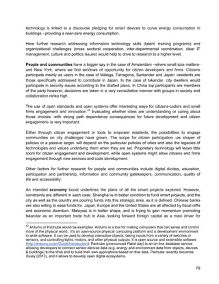 79 
technology is linked to a discourse pledging for smart devices to curve energy consumption in buildings - providing a near-zero energy consumption. 
Here further research addressing information technology skills (talent, training programs) and organizational challenges (cross sectoral cooperation, inter-departmental coordination, clear IT management, culture and politics issues) would help to drive to research to a higher level. 
People and communities have a bigger say in the case of Amsterdam –where small size matters- and New York, where we find windows of opportunity for citizen developers and firms. Citizens participate mainly as users in the case of Málaga, Tarragona, Santander and Japan -residents are those specifically addressed to contribute in Japan. In the case of Iskandar, city dwellers would participate in security issues according to the drafted plans. In China top participants are members of the party however, decisions are taken in a very consultative manner with groups in society and collaboration ranks high. 
The use of open standards and open systems offer interesting ways for citizens-coders and small firms engagement and innovation.42 
Evaluating whether cities are understanding or caring about those choices -with strong path dependence consequences for future development and citizen engagement- is very important. 
Either through citizen engagement or tools to empower residents, the possibilities to engage communities on city challenges have grown. The scope for citizen participation -as shaper of policies or a passive target- will depend on the particular policies of cities and also the legacies of technologies and values underlying them when they are set. Proprietary technology will leave little room for citizen engagement and development, while open systems might allow citizens and firms engagement through new services and code development. 
Other factors for further research for people and communities include digital divides, education, participation and partnership, information and community gatekeepers, communication, quality of life and accessibility. 
An intended economy boost underlines the plans of all the smart projects explored. However, constraints are different in each case. Shanghai is in better condition to fund smart projects, and the city as well as the country are pouring funds into this strategic area, as it is defined. Chinese banks are also willing to ease funds for. Japan, Europe and the United States are all affected by fiscal cliffs and economic downturn. Malaysia is in better shape, and is trying to gain momentum promoting Iskandar as an important trade hub in Asia, looking forward foreign capital as a main driver for 
42 Arduino or Pachube would be examples. Arduino is a tool for making computers that can sense and control more of the physical world.. It's an open-source physical computing platform and a development environment to write software. It can be used to develop interactive objects, taking inputs from a variety of switches or sensors, and controlling lights, motors, and other physical outputs. It is open source and extensible software (http://arduino.cc/en/Guide/Introduction). Pachube (pronounced Patch bay) is an on-line database service allowing developers to connect sensor-derived data (e.g. energy and environment data from objects, devices & buildings) to the Web and to build their own applications based on that data. Pachube recently becomes Xively (2013), and it allows to develop open digital ecosystems.  