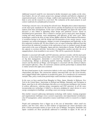 8 
Additional research would be very interested to further document case studies on the cities, local leaders, the over all context, project size, manager attitudes and behavior, alignment of organizational goals, resistance to change, conflicts and organizational diversity. This would help to carry out the research to a next level. The evaluation of the smart projects in each context would also be a fruitful path of research. 
Technology concerns vary a lot among the selected cases. Shanghai places utmost importance on the smart grid, standards for the smart devices and the development of a local and global industry from these developments. In the cases of both Shanghai and Japan the smart cities discourse is also linked to defending urban design and optimized services -based on distributed power generation. This is related to concepts such as smart grid, smart heating / cooling and smart metering, waste management, and efficiency of the water cycle. These technologies could be the basis of what Jeremy Riffkin called the Third Industrial Revolution. A revolution having to do with the design and incorporation of new energy sources, waste treatment, new urban developments, changes in terms of management and leadership -as the first industrial revolution did. We have found a view on smart technology different from that derived from the industrial revolution in the exploration of ways to transport energy through smart grids in the cases of Shanghai, Japan and also Amsterdam in Europe. Would this have the capacity to overturn old firms’ hierarchies in oligopolistic markets and alter the set of engaged players, from incumbent to new actors? This will be a question for the future. 
Iskandar is concerned with traffic and CO2 emissions, and more recently, with the smart grid, however, we have found less partnerships with local firms for solutions; New York is focusing on big data management, Amsterdam is concerned with energy and experiencing with crowdsourcing, Málaga is developing modern metering, Santander is experiencing with sensors and the Internet of Things; and Tarragona is concerned with the chemical industry and transport efficiency. Thus, the search for solutions and the partnerships to attained them is widely varied in the eight cases examined. 
We have found partners in the construction industry in the cases of Iskandar, Japan, Holland (Amsterdam) and Spain. The construction industry innovated little over the recent decades, and it lagged behind other industries in productivity gains. It is considered to be enormously wasteful. Thus, policy results from partnerships could contribute to major developments. 
In the cases we have analyzed from Shanghai in China, Japan, Iskandar in Malaysia, New York in the United States, Amsterdam in Holland and Málaga, Santander and Tarragona in Spain, smart has to do with technologies that allow us to incorporate intelligence into systems to achieve efficiencies, reducing energy consumption and CO2 emissions. In all the cases incorporating new technology is linked to a discourse pledging for smart devices to curve energy consumption in buildings - providing a near-zero energy consumption. 
Here further research addressing information technology skills (talent, training programs) and organizational challenges (cross sectoral cooperation, inter-departmental coordination, clear IT management, culture and politics issues) would help to drive to research to a higher level. 
People and communities have a bigger say in the case of Amsterdam –where small size matters- and New York, where we find windows of opportunity for citizen developers and firms. Citizens participate mainly as users in the case of Málaga, Tarragona, Santander and Japan -residents are those specifically addressed to contribute in Japan. In the case of  
