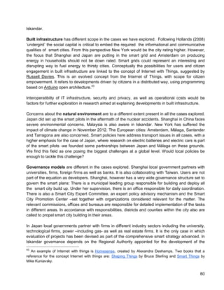 80 
Iskandar. 
Built infrastructure has different scope in the cases we have explored. Following Hollands (2008) ‘undergird’ the social capital is critical to embed the required the informational and communicative qualities of smart cities. From this perspective New York would be the city rating higher. However, the focus that Shanghai and Japan are putting in the smart grid and Amsterdam on producing energy in households should not be down rated. Smart grids could represent an interesting and disrupting way to fuel energy to thirsty cities. Conceptually the possibilities for users and citizen engagement in built infrastructure are linked to the concept of Internet with Things, suggested by Russell Davies. This is an evolved concept from the Internet of Things, with scope for citizen empowerment. It refers to developments driven by citizens in a distributed way, using programming based on Arduino open architecture.43 
Interoperatibilty of IT infrastructure, security and privacy, as well as operational costs would be factors for further exploration in research aimed at explaining developments in built infrastructure. 
Concerns about the natural environment are to a different extent present in all the cases explored. Japan did set up the smart pilots in the aftermath of the nuclear accidents. Shanghai in China faces severe environmental concerns. Malaysia is also aware in Iskandar. New York has suffered the impact of climate change in November 2012. The European cities: Amsterdam, Málaga, Santander and Tarragona are also concerned. Smart policies here address transport issues in all cases, with a higher emphasis for the case of Japan, where research on electric batteries and electric cars is part of the smart pilots -we founded some partnerships between Japan and Málaga on these grounds. We find this field as one posing the biggest challenges at a global level. Would local policies be enough to tackle this challenge? 
Governance models are different in the cases explored. Shanghai local government partners with universities, firms, foreign firms as well as banks. It is also collaborating with Taiwan. Users are not part of the equation as developers. Shanghai, however has a very wide governance structure set to govern the smart plans: There is a municipal leading group responsible for building and deploy all the smart city build up. Under her supervision, there is an office responsible for daily coordination. There is also a Smart City Expert Committee, an expert policy advisory mechanism and the Smart City Promotion Center –set together with organizations considered relevant for the matter. The relevant commissions, offices and bureaus are responsible for detailed implementation of the tasks in different areas. In accordance with responsibilities, districts and counties within the city also are called to propel smart city building in their areas. 
In Japan local governments partner with firms in different industry sectors including the university, technological firms, power –including gas- as well as real estate firms. It is the only case in which evaluation of projects has been devised as part of the comprehensive smart strategy advanced. In Iskandar governance depends on the Regional Authority appointed for the development of the 
43 An example of Internet with things is Homesense, created by Alexandra Deshamps. Two books that a reference for the concept Internet with things are: Shaping Things by Bruce Sterling and Smart Things by Mike Kuniavsky.  