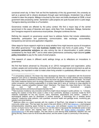 81 
conceived smart city. In New York we find the leadership of the city government, the university as well as a general call to citizens developers through open technologies. Amsterdam has a Board created to steer the projects. Málaga is touched by the vision and drafts developed at CEMI, a local goverment data processing center. Santander´s pilot projects are quite focused and in a pilot stage. Tarragona steering committee is a Foundation. 
Governance models are affected by the policy context. We find a mayor leap of the central government in the cases of Iskandar and Japan, while New York, Amsterdam, Málaga, Santander and Tarragona respond to autonomous local policies. Shanghai combines the two. 
Refining the research on governance would have to address factors that include collaboration, leadership, participation and partnership, communication, data exchange, accountability, transparency and service and application integration. 
Other steps for future research might be to study whether firms might become source of innovations that affect governance,44 how new business models foster new forms of public policy, 45 how innovative partnership solutions are also solving the risk of discontinuation in public policies constrained by the fiscal clifft,46 
This research of cases in different world settings brings us to reflections on innovations in governance: and to what extent performance contracting might become public policy innovation to pay for the costs of smart projects. 
We find that factors advanced by Chouraby et al. (2012) management and organization, policy context, people and communities, economy, built infrastructure, and natural environment as well as technology, are important in order to make urban living smarter in qualitatively different ways in our 
44 A comparative endeavor, the Green City Index developed by Siemens in cooperation with the Economist Research Unit (2013) is interesting because it benchmarks 120 cities. We wonder whether future marketing efforts could make it a landmark to drive changes in the smart city governance models worldwide. The Green City Index measures factors such as energy consumption, transportation infrastructure, air and water quality, carbon emissions, and building sustainability in a timely basis and it aims at “continue to draw attention to these issues, creating competition between cities” (Siemens). The Green City index finds that in 120 cities, just over half of them had citizen involvement projects [http://www.siemens.com/entry/cc/en/greencityindex.htm] 
45 New business models by very innovative small firms might induce changes in public policies. I.e.: 1) Gowex, leading the creation of free Wi-Fi zones in cities in four continents, develops a business model for Wi-Fi networks sustainable for the City Council, users, franchises, associations and carriers. Libelium, a technological platform open for developers is another example:. A technology firm in wireless sensor networks, measuring noise pollution, dust quantities, structural health and garbage levels, monitoring gas, radiation and smart parking. 
46 Baltimore offers us a good example with the creation of Rec2Tech, that allowed to maintain the local community center open. This has been the result of the joint efforts in 2012 from Betamore, a technological entrepreneurship coworking space formed by Sean Lane, and professor Andrew Coy (@AndrewCoy) a teacher at Digital Harbor High School. Andrew Coy had the vision to repurpose the recreational center to tech center to avoid closure and inspired Sean Lane to create the Digital Harbor Foundation (DHF, @DHFBaltimore) in the same location. The new venue is now serving three audiences: teachers can visit during the day, there’s room for 40-50 kids after school, and the center is open to community in the evening. 
46  