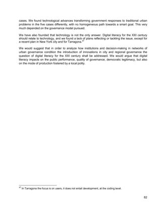 82 
cases. We found technological advances transforming government responses to traditional urban problems in the five cases differently, with no homogeneous path towards a smart goal. This very much depended on the governance model pursued. 
We have also founded that technology is not the only answer. Digital literacy for the XXI century should relate to technology, and we found a lack of plans reflecting or tackling the issue, except for a recent plan in New York city and for Tarragona.47 
We would suggest that in order to analyze how institutions and decision-making in networks of urban governance condition the introduction of innovations in city and regional governance the question of digital literacy for the XXI century shall be addressed. We would argue that digital literacy impacts on the public performance, quality of governance, democratic legitimacy, but also on the mode of production fostered by a local polity. 
47 In Tarragona the focus is on users, it does not entail development, at the coding level.  