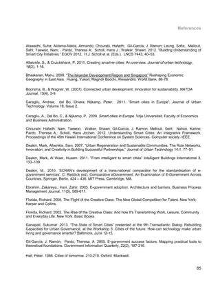 85 
References 
Alawadhi, Suha; Aldama-Nalda, Armando; Chourabi, Hafedh; Gil-Garcia, J. Ramon; Leung, Sofia; Mellouli, Sehl; Taewoo, Nam; . Pardo, Theresa A; Scholl, Hans J.; Walker, Shawn. 2012. “Building Understanding of Smart City Initiatives.” EGOV 2012, H.J. Scholl et al. (Eds.). LNCS 7443, 40–53. 
Allwinkle, S., & Cruickshank, P. 2011. Creating smart-er cities: An overview. Journal of urban technology, 18(2), 1-16. 
Bhaskaran, Manu. 2009. “The Iskandar Development Region and Singapore” Reshaping Economic Geography in East Asia. Huang, Yukon; Magnoli Bocchi, Alessandro. World Bank. 66-78. 
Boorsma, B., & Wagner, W. (2007). Connected urban development: Innovation for sustainability. NATOA Journal, 15(4), 5-9. 
Caragliu, Andrea; del Bo, Chiara; Nijkamp, Peter. 2011. “Smart cities in Europe”. Journal of Urban Technology. Volume 18, Issue 2. 
Caragliu, A., Del Bo, C., & Nijkamp, P. 2009. Smart cities in Europe. Vrije Universiteit, Faculty of Economics and Business Administration. 
Chourabi, Hafedh; Nam, Taewoo; Walker, Shawn; Gil-Garcia, J. Ramon; Mellouli, Sehl; Nahon, Karine; Pardo, Theresa A.; Scholl, Hans Jochen. 2012. Understanding Smart Cities: An Integrative Framework. Proceedings of the 45th Hawaii International Conference on System Sciences. Computer society. IEEE. 
Deakin, Mark, Allwinkle, Sam. 2007. “Urban Regeneration and Sustainable Communities: The Role Networks, Innovation, and Creativity in Building Successful Partnerships,” Journal of Urban Technology 14:1. 77–91. 
Deakin, Mark, Al Waer, Husam. 2011. “From intelligent to smart cities” Intelligent Buildings International 3, 133–139. 
Deakin, M., 2010, ‘SCRAN’s development of a trans-national comparator for the standardisation of e- government services’, C. Reddick (ed), Comparative eGovernment: An Examination of E-Government Across Countries, Springer, Berlin, 424 – 438. MIT Press, Cambridge, MA. 
Ebrahim, Zakareya.; Irani, Zahir. 2005. E-government adoption: Architecture and barriers. Business Process Management Journal, 11(5), 589-611. 
Florida, Richard. 2005. The Flight of the Creative Class: The New Global Competition for Talent. New York: Harper and Collins. 
Florida, Richard. 2002. The Rise of the Creative Class: And how It's Transforming Work, Leisure, Community and Everyday Life. New York. Basic Books. 
Ganapati, Sukumar. 2013. “The State of Smart Cities” presented at the 9th Transatlantic Dialog: Rebuilding Capacities for Urban Governance, at the Workshop 5: Cities of the future: How can technology make urban living and governance smarter? Baltimore, June 12-15. 
Gil-García, J. Ramón; Pardo, Theresa. A. 2005. E-government success factors: Mapping practical tools to theoretical foundations. Government Information Quarterly, 22(2), 187-216. 
Hall, Peter. 1988. Cities of tomorrow. 210-219. Oxford: Blackwell.  