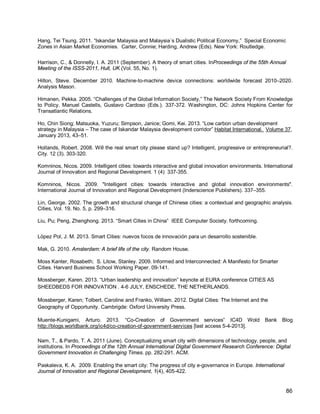 86 
Hang, Tei Tsung. 2011. “Iskandar Malaysia and Malaysia´s Dualistic Political Economy,” Special Economic Zones in Asian Market Economies. Carter, Connie; Harding, Andrew (Eds). New York: Routledge. 
Harrison, C., & Donnelly, I. A. 2011 (September). A theory of smart cities. InProceedings of the 55th Annual Meeting of the ISSS-2011, Hull, UK (Vol. 55, No. 1). 
Hilton, Steve. December 2010. Machine-to-machine device connections: worldwide forecast 2010–2020. Analysis Mason. 
Himanen, Pekka. 2005. “Challenges of the Global Information Society,” The Network Society From Knowledge to Policy. Manuel Castells, Gustavo Cardoso (Eds.). 337-372. Washington, DC: Johns Hopkins Center for Transatlantic Relations. 
Ho, Chin Siong; Matsuoka, Yuzuru; Simpson, Janice; Gomi, Kei. 2013. “Low carbon urban development strategy in Malaysia – The case of Iskandar Malaysia development corridor” Habitat International. Volume 37, January 2013, 43–51. 
Hollands, Robert. 2008. Will the real smart city please stand up? Intelligent, progressive or entrepreneurial?. City. 12 (3). 303-320. 
Komninos, Nicos. 2009. Intelligent cities: towards interactive and global innovation environments. International Journal of Innovation and Regional Development. 1 (4) 337-355. 
Komninos, Nicos. 2009. "Intelligent cities: towards interactive and global innovation environments". International Journal of Innovation and Regional Development (Inderscience Publishers). 337–355. 
Lin, George. 2002. The growth and structural change of Chinese cities: a contextual and geographic analysis. Cities, Vol. 19, No. 5, p. 299–316. 
Liu, Pu; Peng, Zhenghong. 2013. “Smart Cities in China” IEEE Computer Society. forthcoming. 
López Pol, J. M. 2013. Smart Cities: nuevos focos de innovación para un desarrollo sostenible. 
Mak, G. 2010. Amsterdam: A brief life of the city. Random House. 
Moss Kanter, Rosabeth; S. Litow, Stanley. 2009. Informed and Interconnected: A Manifesto for Smarter Cities. Harvard Business School Working Paper. 09-141. 
Mossberger, Karen. 2013. “Urban leadership and innovation” keynote at EURA conference CITIES AS SHEEDBEDS FOR INNOVATION . 4-6 JULY, ENSCHEDE, THE NETHERLANDS. 
Mossberger, Karen; Tolbert, Caroline and Franko, William. 2012. Digital Cities: The Internet and the Geography of Opportunity. Cambrigde: Oxford University Press. 
Muente-Kunigami, Arturo. 2013. “Co-Creation of Government services” IC4D Wold Bank Blog http://blogs.worldbank.org/ic4d/co-creation-of-government-services [last access 5-4-2013]. 
Nam, T., & Pardo, T. A. 2011 (June). Conceptualizing smart city with dimensions of technology, people, and institutions. In Proceedings of the 12th Annual International Digital Government Research Conference: Digital Government Innovation in Challenging Times. pp. 282-291. ACM. 
Paskaleva, K. A. 2009. Enabling the smart city: The progress of city e-governance in Europe. International Journal of Innovation and Regional Development, 1(4), 405-422.  