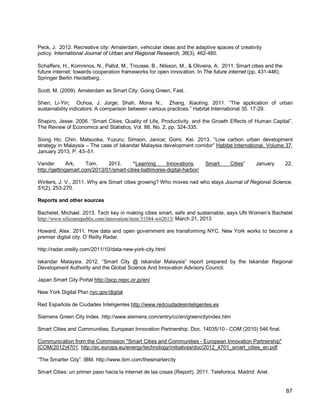 87 
Peck, J. 2012. Recreative city: Amsterdam, vehicular ideas and the adaptive spaces of creativity policy. International Journal of Urban and Regional Research, 36(3), 462-485. 
Schaffers, H., Komninos, N., Pallot, M., Trousse, B., Nilsson, M., & Oliveira, A. 2011. Smart cities and the future internet: towards cooperation frameworks for open innovation. In The future internet (pp. 431-446). Springer Berlin Heidelberg. 
Scott, M. (2009). Amsterdam as Smart City: Going Green, Fast. 
Shen, Li-Yin; Ochoa, J. Jorge; Shah, Mona N.; Zhang, Xiaoling. 2011. “The application of urban sustainability indicators: A comparison between various practices.” Habitat International 35. 17-29. 
Shapiro, Jesse. 2006. “Smart Cities: Quality of Life, Productivity, and the Growth Effects of Human Capital”, The Review of Economics and Statistics, Vol. 88, No. 2, pp. 324-335. 
Siong Ho, Chin. Matsuoka, Yuzuru; Simson, Janice; Gomi, Kei. 2013. “Low carbon urban development strategy in Malaysia – The case of Iskandar Malaysia development corridor” Habitat International. Volume 37, January 2013, P. 43–51. 
Vander Ark, Tom. 2013. “Learning Innovations, Smart Cities” January 22. http://gettingsmart.com/2013/01/smart-cities-baltimores-digital-harbor/ 
Winters, J. V., 2011. Why are Smart cities growing? Who moves nad who stays Journal of Regional Science, 51(2), 253-270. 
Reports and other sources 
Bachelet, Michael. 2013. Tech key in making cities smart, safe and sustainable, says UN Women’s Bachelet http://www.siliconrepublic.com/innovation/item/31584-wit2013/ March 21, 2013 
Howard, Alex. 2011. How data and open government are transforming NYC. New York works to become a premier digital city. O´Reilly Radar. 
http://radar.oreilly.com/2011/10/data-new-york-city.html 
Iskandar Malaysia. 2012. “Smart City @ Iskandar Malaysia” report prepared by the Iskandar Regional Development Authority and the Global Science And Innovation Advisory Council. 
Japan Smart City Portal http://jscp.nepc.or.jp/en/ 
New York Digital Plan nyc.gov/digital 
Red Española de Ciudades Inteligentes http://www.redciudadesinteligentes.es 
Siemens Green City Index. http://www.siemens.com/entry/cc/en/greencityindex.htm 
Smart Cities and Communities. European Innovation Partnership. Doc. 14035/10 - COM (2010) 546 final. 
Communication from the Commission "Smart Cities and Communities - European Innovation Partnership" [COM(2012)4701. 
“The Smarter City”. IBM. http://www.ibm.com/thesmartercity http://ec.europa.eu/energy/technology/initiatives/doc/2012_4701_smart_cities_en.pdf 
Smart Cities: un primer paso hacia la internet de las cosas (Report). 2011. Telefonica. Madrid: Ariel.  