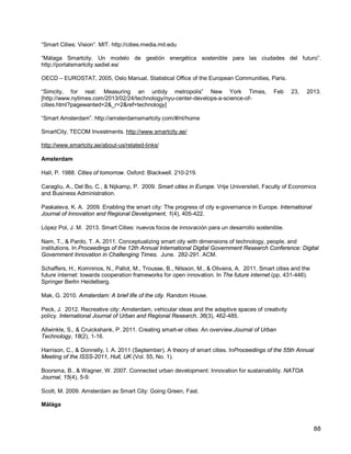 88 
“Smart Cities: Vision”. MIT. http://cities.media.mit.edu 
“Málaga Smartcity. Un modelo de gestión energética sostenible para las ciudades del futuro”. http://portalsmartcity.sadiel.es/ 
OECD – EUROSTAT, 2005, Oslo Manual, Statistical Office of the European Communities, Paris. 
“Simcity, for real: Measuring an untidy metropolis” New York Times, Feb 23, 2013. [http://www.nytimes.com/2013/02/24/technology/nyu-center-develops-a-science-of- cities.html?pagewanted=2&_r=2&ref=technology] 
“Smart Amsterdam”. http://amsterdamsmartcity.com/#/nl/home 
SmartCity, TECOM Investments. http://www.smartcity.ae/ 
http://www.smartcity.ae/about-us/related-links/ 
Amsterdam 
Hall, P. 1988. Cities of tomorrow. Oxford: Blackwell. 210-219. 
Caragliu, A., Del Bo, C., & Nijkamp, P. 2009. Smart cities in Europe. Vrije Universiteit, Faculty of Economics and Business Administration. 
Paskaleva, K. A. 2009. Enabling the smart city: The progress of city e-governance in Europe. International Journal of Innovation and Regional Development, 1(4), 405-422. 
López Pol, J. M. 2013. Smart Cities: nuevos focos de innovación para un desarrollo sostenible. 
Nam, T., & Pardo, T. A. 2011. Conceptualizing smart city with dimensions of technology, people, and institutions. In Proceedings of the 12th Annual International Digital Government Research Conference: Digital Government Innovation in Challenging Times. June. 282-291. ACM. 
Schaffers, H., Komninos, N., Pallot, M., Trousse, B., Nilsson, M., & Oliveira, A. 2011. Smart cities and the future internet: towards cooperation frameworks for open innovation. In The future internet (pp. 431-446). Springer Berlin Heidelberg. 
Mak, G. 2010. Amsterdam: A brief life of the city. Random House. 
Peck, J. 2012. Recreative city: Amsterdam, vehicular ideas and the adaptive spaces of creativity policy. International Journal of Urban and Regional Research, 36(3), 462-485. 
Allwinkle, S., & Cruickshank, P. 2011. Creating smart-er cities: An overview.Journal of Urban Technology, 18(2), 1-16. 
Harrison, C., & Donnelly, I. A. 2011 (September). A theory of smart cities. InProceedings of the 55th Annual Meeting of the ISSS-2011, Hull, UK (Vol. 55, No. 1). 
Boorsma, B., & Wagner, W. 2007. Connected urban development: Innovation for sustainability. NATOA Journal, 15(4), 5-9. 
Scott, M. 2009. Amsterdam as Smart City: Going Green, Fast. 
Málága  
