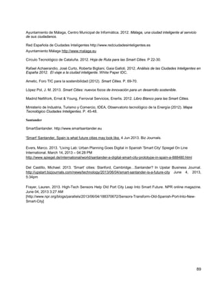 89 
Ayuntamiento de Málaga, Centro Municipal de Informática. 2012. Málaga, una ciudad inteligente al servicio de sus ciudadanos. 
Red Española de Ciudades Inteligentes http://www.redciudadesinteligentes.es 
Ayuntamiento Málaga http://www.malaga.eu 
Círculo Tecnológico de Cataluña. 2012. Hoja de Ruta para las Smart Cities. P 22-30. 
Rafael Achaerandio, José Curto, Roberta Bigliani, Gaia Galloti. 2012. Análisis de las Ciudades Inteligentes en España 2012. El viaje a la ciudad inteligente. White Paper IDC. 
Ametic, Foro TIC para la sostenibilidad (2012). Smart Cities. P. 69-70. 
López Pol, J. M. 2013. Smart Cities: nuevos focos de innovación para un desarrollo sostenible. 
Madrid NetWork, Ernst & Young, Ferrovial Servicios, Enerlis. 2012. Libro Blanco para las Smart Cities. 
Ministerio de Industria, Turismo y Comercio, IDEA, Observatorio tecnológico de la Energía (2012). Mapa Tecnológico Ciudades Inteligentes. P. 45-48. 
Santander 
SmartSantander. http://www.smartsantander.eu 
'Smart' Santander, Spain is what future cities may look like. 4 Jun 2013. Biz Journals. 
Evers, Marco. 2013. “Living Lab: Urban Planning Goes Digital in Spanish 'Smart City' Spiegel On Line International. March 14, 2013 – 04:28 PM 
http://www.spiegel.de/international/world/santander-a-digital-smart-city-prototype-in-spain-a-888480.html 
Del Castillo, Michael. 2013. 'Smart' cities: Stanford, Cambridge…Santander? In Upstar Business Journal. http://upstart.bizjournals.com/news/technology/2013/06/04/smart-santander-is-a-future-city June 4, 2013, 5:34pm 
Frayer, Lauren. 2013. High-Tech Sensors Help Old Port City Leap Into Smart Future. NPR online magazine. June 04, 2013 3:27 AM 
[http://www.npr.org/blogs/parallels/2013/06/04/188370672/Sensors-Transform-Old-Spanish-Port-Into-New- Smart-City]  