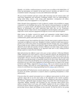 9 
Iskandar, city dwellers would participate in security issues according to the drafted plans. In China top participants are members of the party however, decisions are taken in a very consultative manner with groups in society and collaboration ranks high. 
The use of open standards and open systems offer interesting ways for citizens-coders and small firms engagement and innovation. Evaluating whether cities are understanding or caring about those choices -with strong path dependence consequences for future development and citizen engagement- is very important. 
Either through citizen engagement or tools to empower residents, the possibilities to engage communities on city challenges have grown. The scope for citizen participation -as shaper of policies or a passive target- will depend on the particular policies of cities and also the legacies of technologies and values underlying them when they are set. Proprietary technology will leave little room for citizen engagement and development, while open systems might allow citizens and firms engagement through new services and code development. 
Other factors for further research for people and communities include digital divides, education, participation and partnership, information and community gatekeepers, communication, quality of life and accessibility. 
An intended economy boost underlines the plans of all the smart projects explored. However, constraints are different in each case. Shanghai is in better condition to fund smart projects, and the city as well as the country are pouring funds into this strategic area, as it is defined . Cineces banks are also willing to ease funds for. Japan, Europe and the United States are all affected by fiscal cliffs and economic downturn. Malaysia is in better shape, and is trying to gain momentum promoting Iskandar as an important trade hub in Asia, looking forward foreign capital as a main driver for Iskandar. 
Built infrastructure has different scope in the cases we have explored. Following Hollands (2008) ‘undergird’ the social capital is critical to embed the required the informational and communicative qualities of smart cities. From this perspective New York would be the city rating higher. However, the focus that Shanghai and Japan are putting in the smart grid and Amsterdam on producing energy in households should not be down rated. Smart grids could represent an interesting and disrupting way to fuel energy to thirsty cities. Conceptually the possibilities for users and citizen engagement in built infrastructure are linked to the concept of Internet with Things, suggested by Russell Davies. This is an evolved concept from the Internet of Things, with scope for citizen empowerment. It refers to developments driven by citizens in a distributed way, using programming based on Arduino open architecture. 
Interoperatibilty of IT infrastructure, security and privacy, as well as operational costs would be factors for further exploration in research aimed at explaining developments in built infrastructure. 
Concerns about the natural environment are to a different extent present in all the cases explored. Japan did set up the smart pilots in the aftermath of the nuclear accidents. Shanghai in China faces severe environmental concerns. Malaysia is also aware in Iskandar. New York has suffered the impact of climate change in november 2012. The Europena cities: Amsterdam, Málaga, Santander and Tarragona are also concerned. Smart policies here address transport issues in all cases, with a higher emphasis for the case of Japan, where research on electric batteries and electric cars is part of the smart pilots -we founded some partnerships between Japan and Málaga on these grounds. We find this field as one posing  