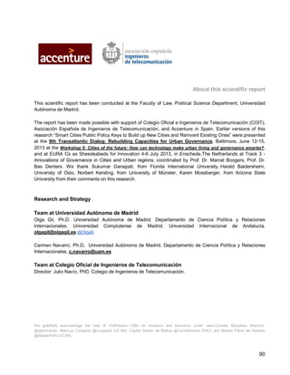 90 
About this scientific report 
This scientific report has been conducted at the Faculty of Law, Political Science Department, Universidad Autónoma de Madrid. 
The report has been made possible with support of Colegio Oficial e Ingenieros de Telecomunicación (COIT), Asociación Española de Ingenieros de Telecomunicación, and Accenture in Spain. Earlier versions of this research “Smart Cities Public Policy Keys to Build up New Cities and Reinvent Existing Ones” were presented at the 9th Transatlantic Dialog: Rebuilding Capacities for Urban Governance, Baltimore, June 12-15, 2013 at the Workshop 5: Cities of the future: How can technology make urban living and governance smarter?, and at EURA Cs as Sheedesbeds for Innovation 4-6 July 2013, in Enschede,The Netherlands at Track 3 - Innovations of Governance in Cities and Urban regions, coordinated by Prof. Dr. Marcel Boogers, Prof. Dr. Bas Denters. We thank Sukumar Ganapati, from Florida International University, Harald Baldersheim, Univeristy of Oslo, Norbert Kersting, from University of Münster, Karen Mossberger, from Arizona State University from their comments on this research. 
Research and Strategy 
Team at Universidad Autónoma de Madrid 
Olga Gil, Ph.D. Universidad Autónoma de Madrid. Departamento de Ciencia Política y Relaciones Internacionales. Universidad Complutense de Madrid, Universidad Internacional de Andalucía. olgagil@olgagil.es @OlgaG 
Carmen Navarro, Ph.D. Universidad Autónoma de Madrid. Departamento de Ciencia Política y Relaciones Internacionales. c.navarro@uam.es 
Team at Colegio Oficial de Ingenieros de Telecomunicación 
Director: Julio Navío, PhD. Colegio de Ingenieros de Telecomunicación. 
We gratefully acknowledge the help of TicWisdom LABs on research and execution under Jean-Charles Blondeau direction: @jeancharles, MariLuz Congosto @congosto (UC3M), Cecilia Gañán de Molina @CeciliaGanan (FAO) and Maider Pérez de Heredia @MaiderPdH (UC3M).  