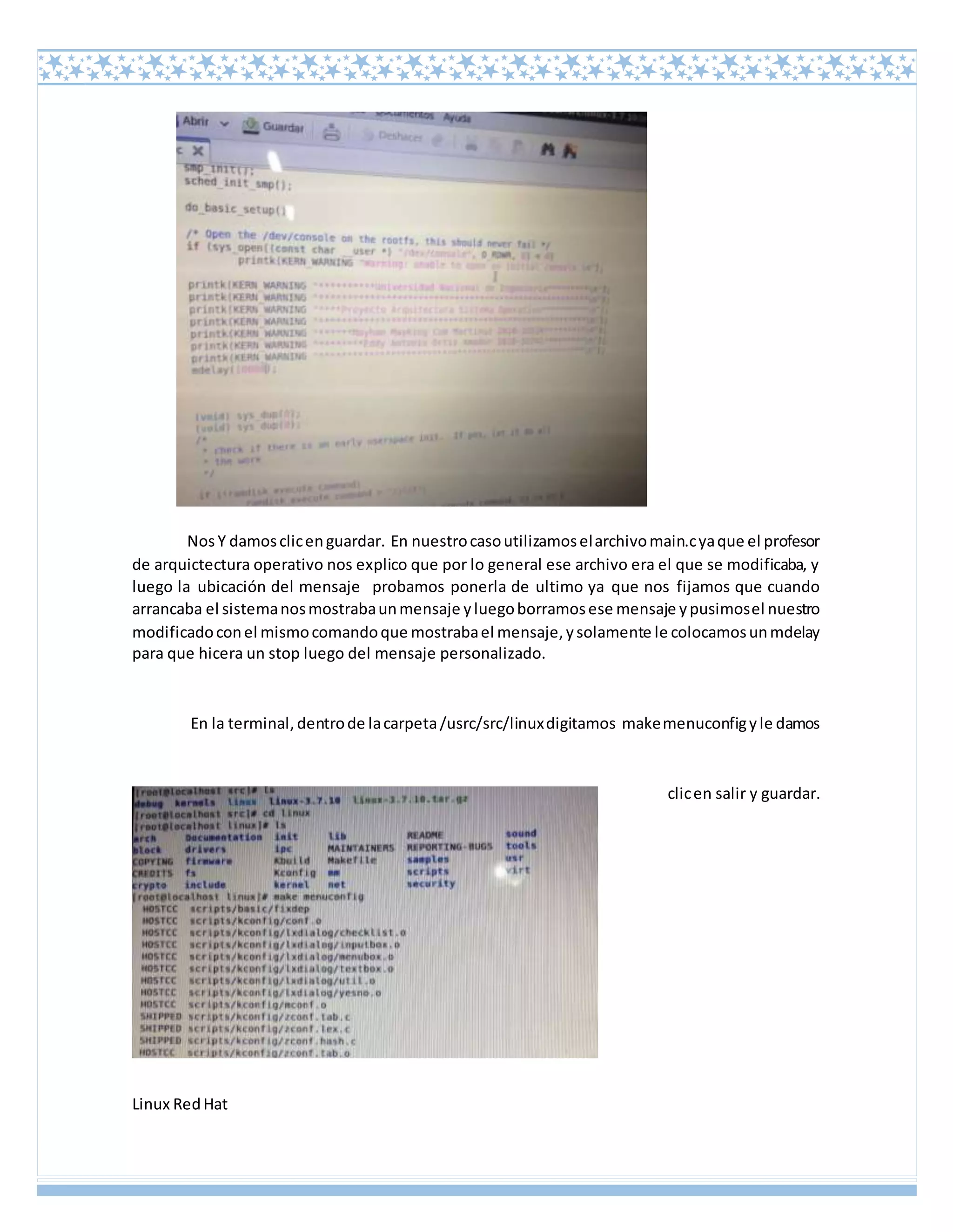 Linux RedHat
NosY damosclicenguardar. En nuestrocasoutilizamoselarchivomain.cyaque el profesor
de arquictectura operativo nos explico que por lo general ese archivo era el que se modificaba, y
luego la ubicación del mensaje probamos ponerla de ultimo ya que nos fijamos que cuando
arrancaba el sistemanosmostrabaunmensaje yluegoborramosese mensaje ypusimosel nuestro
modificadoconel mismocomandoque mostrabael mensaje,ysolamente le colocamosunmdelay
para que hicera un stop luego del mensaje personalizado.
En la terminal,dentrode lacarpeta/usrc/src/linuxdigitamos makemenuconfigyle damos
clicen salir y guardar.
 