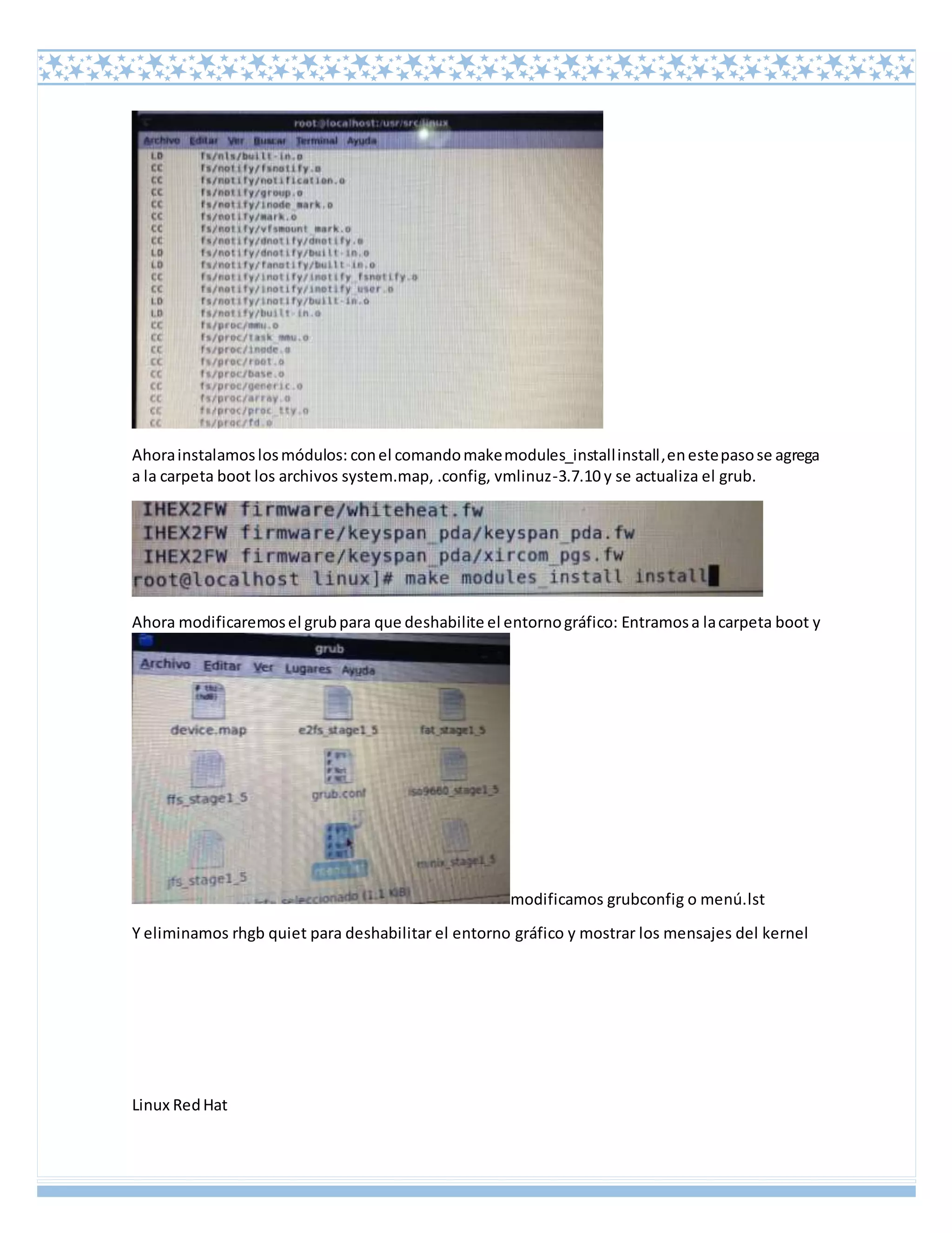 Linux RedHat
Ahorainstalamoslosmódulos: conel comandomakemodules_installinstall,enestepasose agrega
a la carpeta boot los archivos system.map, .config, vmlinuz-3.7.10 y se actualiza el grub.
Ahora modificaremosel grubpara que deshabilite el entornográfico: Entramosa lacarpeta boot y
modificamos grubconfig o menú.lst
Y eliminamos rhgb quiet para deshabilitar el entorno gráfico y mostrar los mensajes del kernel
 