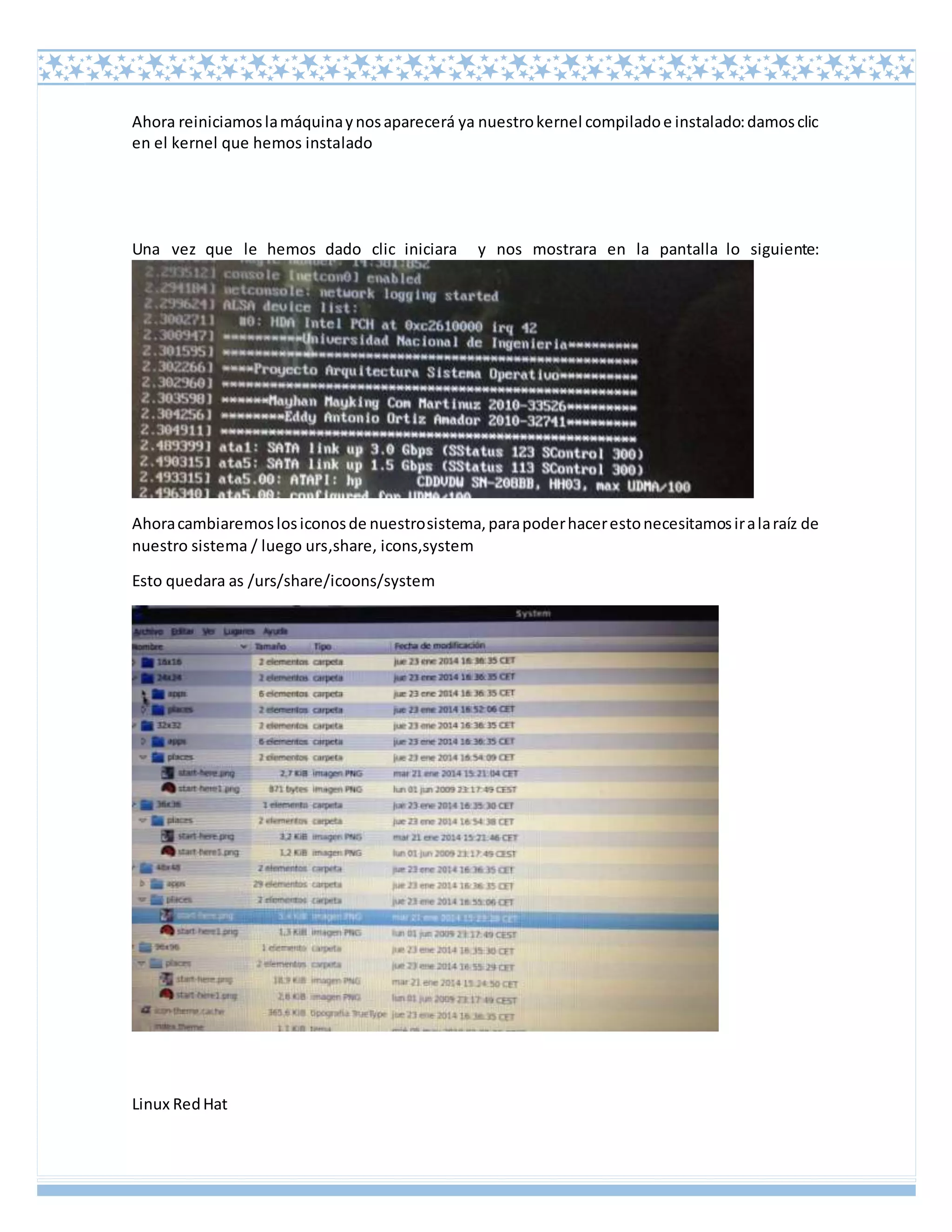 Linux RedHat
Ahora reiniciamoslamáquinaynosaparecerá ya nuestrokernel compiladoe instalado:damosclic
en el kernel que hemos instalado
Una vez que le hemos dado clic iniciara y nos mostrara en la pantalla lo siguiente:
Ahoracambiaremoslosiconosde nuestrosistema,parapoderhacerestonecesitamosiralaraíz de
nuestro sistema / luego urs,share, icons,system
Esto quedara as /urs/share/icoons/system
 