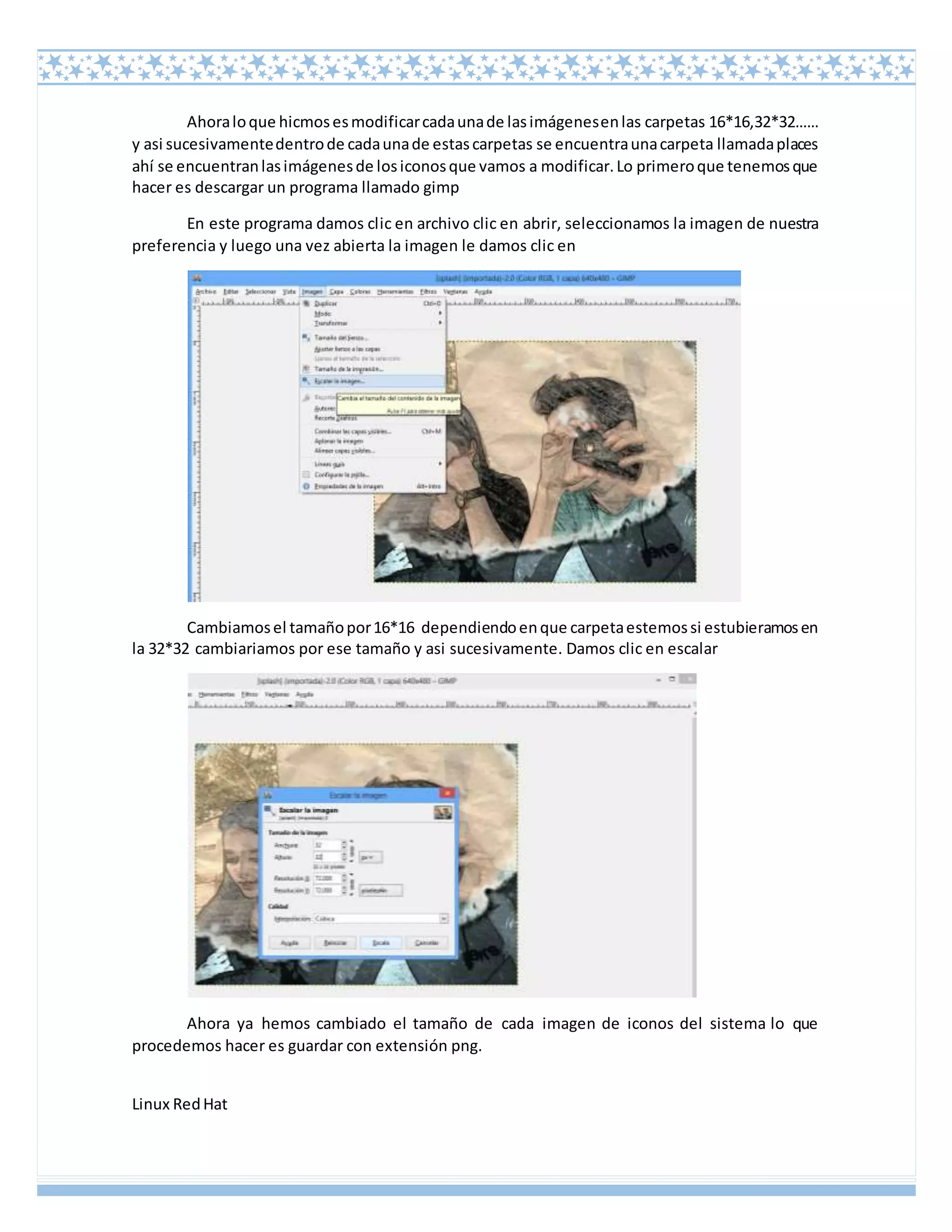 Linux RedHat
Ahoraloque hicmosesmodificarcadaunade lasimágenesenlas carpetas 16*16,32*32……
y asi sucesivamentedentrode cadaunade estascarpetas se encuentraunacarpeta llamadaplaces
ahí se encuentranlasimágenesde losiconosque vamos a modificar.Lo primeroque tenemosque
hacer es descargar un programa llamado gimp
En este programa damos clic en archivo clic en abrir, seleccionamos la imagen de nuestra
preferencia y luego una vez abierta la imagen le damos clic en
Cambiamosel tamañopor16*16 dependiendoenque carpetaestemossi estubieramosen
la 32*32 cambiariamos por ese tamaño y asi sucesivamente. Damos clic en escalar
Ahora ya hemos cambiado el tamaño de cada imagen de iconos del sistema lo que
procedemos hacer es guardar con extensión png.
 