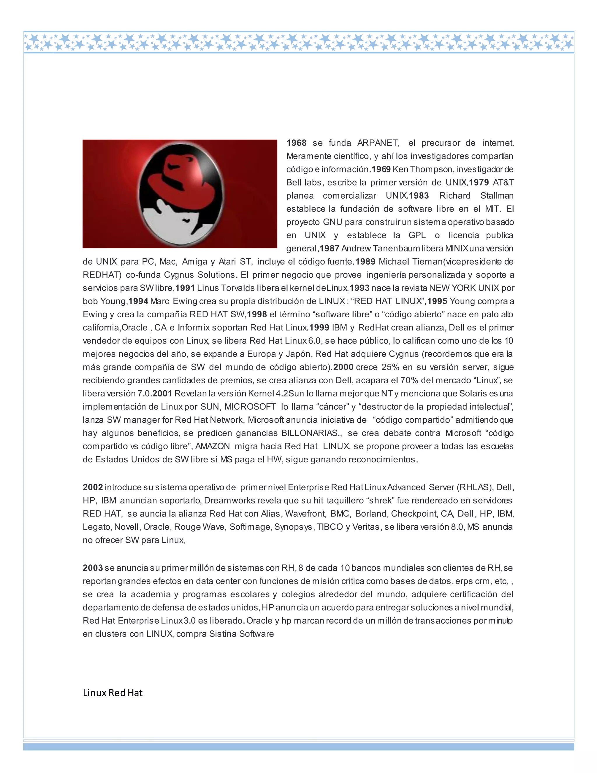 Linux RedHat
1968 se funda ARPANET, el precursor de internet.
Meramente científico, y ahí los investigadores compartían
código e información.1969 Ken Thompson,investigador de
Bell labs, escribe la primer versión de UNIX,1979 AT&T
planea comercializar UNIX.1983 Richard Stallman
establece la fundación de software libre en el MIT. El
proyecto GNU para construir un sistema operativo basado
en UNIX y establece la GPL o licencia publica
general,1987 Andrew Tanenbaum libera MINIXuna versión
de UNIX para PC, Mac, Amiga y Atari ST, incluye el código fuente.1989 Michael Tieman(vicepresidente de
REDHAT) co-funda Cygnus Solutions. El primer negocio que provee ingeniería personalizada y soporte a
servicios para SWlibre,1991 Linus Torvalds libera el kernel deLinux,1993 nace la revista NEW YORK UNIX por
bob Young,1994 Marc Ewing crea su propia distribución de LINUX : “RED HAT LINUX”,1995 Young compra a
Ewing y crea la compañía RED HAT SW,1998 el término “software libre” o “código abierto” nace en palo alto
california,Oracle , CA e Informix soportan Red Hat Linux.1999 IBM y RedHat crean alianza, Dell es el primer
vendedor de equipos con Linux, se libera Red Hat Linux 6.0, se hace público, lo califican como uno de los 10
mejores negocios del año, se expande a Europa y Japón, Red Hat adquiere Cygnus (recordemos que era la
más grande compañía de SW del mundo de código abierto).2000 crece 25% en su versión server, sigue
recibiendo grandes cantidades de premios, se crea alianza con Dell, acapara el 70% del mercado “Linux”, se
libera versión 7.0.2001 Revelan la versión Kernel 4.2Sun lo llama mejor que NTy menciona que Solaris es una
implementación de Linux por SUN, MICROSOFT lo llama “cáncer” y “destructor de la propiedad intelectual”,
lanza SW manager for Red Hat Network, Microsoft anuncia iniciativa de “código compartido” admitiendo que
hay algunos beneficios, se predicen ganancias BILLONARIAS., se crea debate contra Microsoft “código
compartido vs código libre”, AMAZON migra hacia Red Hat LINUX, se propone proveer a todas las escuelas
de Estados Unidos de SW libre si MS paga el HW, sigue ganando reconocimientos.
2002 introduce su sistema operativo de primer nivel Enterprise Red HatLinuxAdvanced Server (RHLAS), Dell,
HP, IBM anuncian soportarlo, Dreamworks revela que su hit taquillero “shrek” fue rendereado en servidores
RED HAT, se auncia la alianza Red Hat con Alias, Wavefront, BMC, Borland, Checkpoint, CA, Dell, HP, IBM,
Legato,Novell, Oracle, Rouge Wave, Softimage,Synopsys,TIBCO y Veritas, se libera versión 8.0,MS anuncia
no ofrecer SW para Linux,
2003 se anuncia su primer millón de sistemas con RH,8 de cada 10 bancos mundiales son clientes de RH,se
reportan grandes efectos en data center con funciones de misión critica como bases de datos,erps crm, etc, ,
se crea la academia y programas escolares y colegios alrededor del mundo, adquiere certificación del
departamento de defensa de estados unidos,HP anuncia un acuerdo para entregar soluciones a nivel mundial,
Red Hat Enterprise Linux3.0 es liberado.Oracle y hp marcan record de un millón de transacciones por minuto
en clusters con LINUX, compra Sistina Software
 