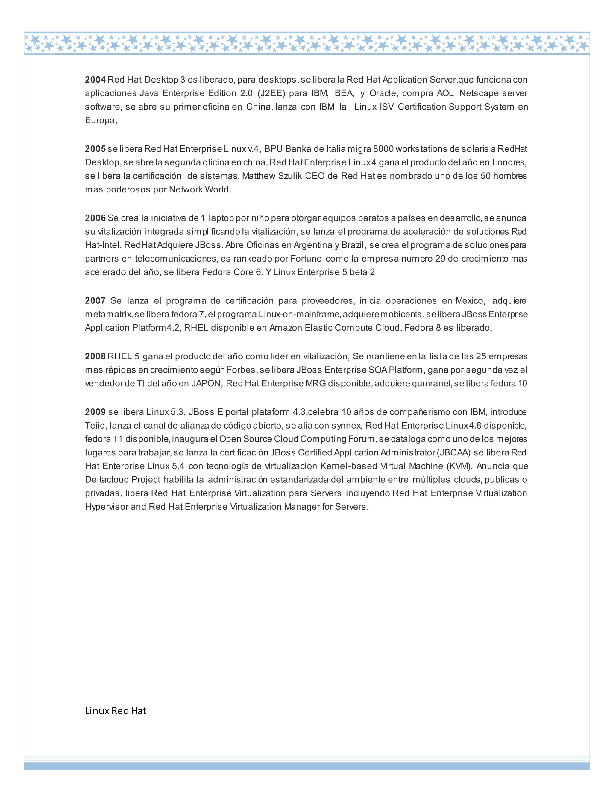 Linux RedHat
2004 Red Hat Desktop 3 es liberado,para desktops,se libera la Red Hat Application Server,que funciona con
aplicaciones Java Enterprise Edition 2.0 (J2EE) para IBM, BEA, y Oracle, compra AOL Netscape server
software, se abre su primer oficina en China, lanza con IBM la Linux ISV Certification Support System en
Europa,
2005 se libera Red Hat Enterprise Linux v.4, BPU Banka de Italia migra 8000 workstations de solaris a RedHat
Desktop,se abre la segunda oficina en china,Red HatEnterprise Linux4 gana el producto del año en Londres,
se libera la certificación de sistemas, Matthew Szulik CEO de Red Hat es nombrado uno de los 50 hombres
mas poderosos por Network World.
2006 Se crea la iniciativa de 1 laptop por niño para otorgar equipos baratos a países en desarrollo,se anuncia
su vitalización integrada simplificando la vitalización, se lanza el programa de aceleración de soluciones Red
Hat-Intel, RedHatAdquiere JBoss,Abre Oficinas en Argentina y Brazil, se crea el programa de soluciones para
partners en telecomunicaciones, es rankeado por Fortune como la empresa numero 29 de crecimiento mas
acelerado del año, se libera Fedora Core 6. Y Linux Enterprise 5 beta 2
2007 Se lanza el programa de certificación para proveedores, inicia operaciones en Mexico, adquiere
metamatrix,se libera fedora 7,el programa Linux-on-mainframe,adquieremobicents,selibera JBoss Enterprise
Application Platform4.2, RHEL disponible en Amazon Elastic Compute Cloud. Fedora 8 es liberado,
2008 RHEL 5 gana el producto del año como líder en vitalización, Se mantiene en la lista de las 25 empresas
mas rápidas en crecimiento según Forbes,se libera JBoss Enterprise SOA Platform, gana por segunda vez el
vendedor de TI del año en JAPON, Red Hat Enterprise MRG disponible,adquiere qumranet,se libera fedora 10
2009 se libera Linux 5.3, JBoss E portal plataform 4.3,celebra 10 años de compañerismo con IBM, introduce
Teiid, lanza el canal de alianza de código abierto, se alia con synnex, Red Hat Enterprise Linux4.8 disponible,
fedora 11 disponible,inaugura el Open Source Cloud Computing Forum,se cataloga como uno de los mejores
lugares para trabajar,se lanza la certificación JBoss Certified Application Administrator (JBCAA) se libera Red
Hat Enterprise Linux 5.4 con tecnología de virtualizacion Kernel-based Virtual Machine (KVM). Anuncia que
Deltacloud Project habilita la administración estandarizada del ambiente entre múltiples clouds, publicas o
privadas, libera Red Hat Enterprise Virtualization para Servers incluyendo Red Hat Enterprise Virtualization
Hypervisor and Red Hat Enterprise Virtualization Manager for Servers.
 