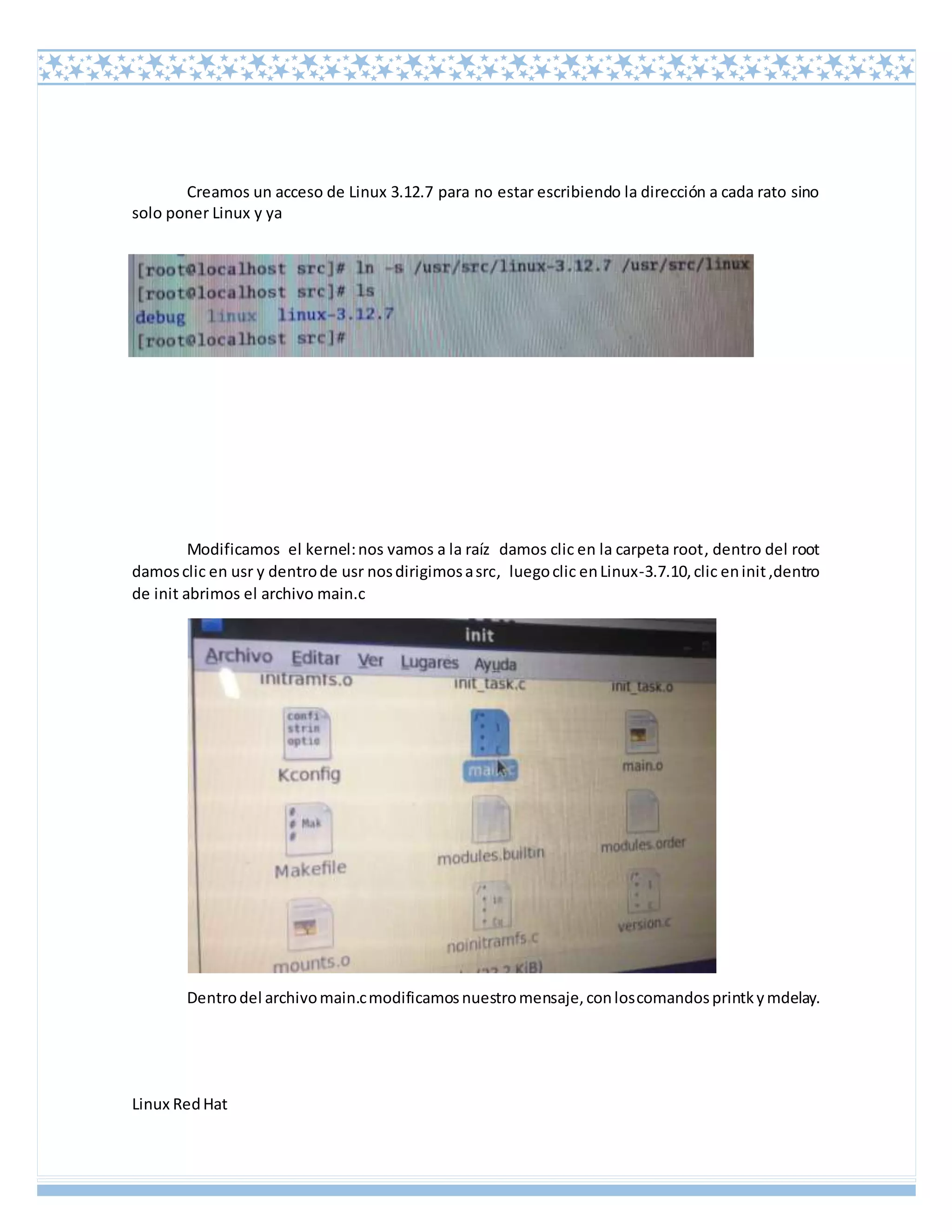 Linux RedHat
Creamos un acceso de Linux 3.12.7 para no estar escribiendo la dirección a cada rato sino
solo poner Linux y ya
Modificamos el kernel:nos vamos a la raíz damos clic en la carpeta root, dentro del root
damosclic en usr y dentrode usr nosdirigimosasrc, luegoclic enLinux-3.7.10,clic eninit,dentro
de init abrimos el archivo main.c
Dentrodel archivomain.cmodificamosnuestromensaje,conloscomandosprintkymdelay.
 