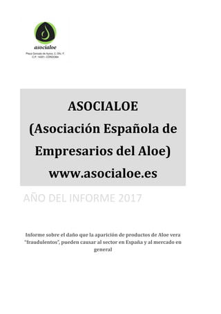ASOCIALOE
(Asociación Española de
Empresarios del Aloe)
www.asocialoe.es
AÑO DEL INFORME 2017
Informe sobre el daño que la aparición de productos de Aloe vera
“fraudulentos”, pueden causar al sector en España y al mercado en
general
 