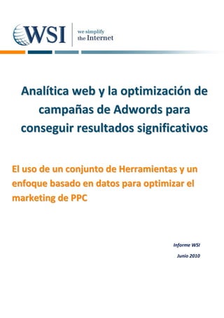 Analítica web y la optimización de
     campañas de Adwords para
  conseguir resultados significativos


El uso de un conjunto de Herramientas y un
enfoque basado en datos para optimizar el
marketing de PPC



                                    Informe WSI

                                     Junio 2010
 