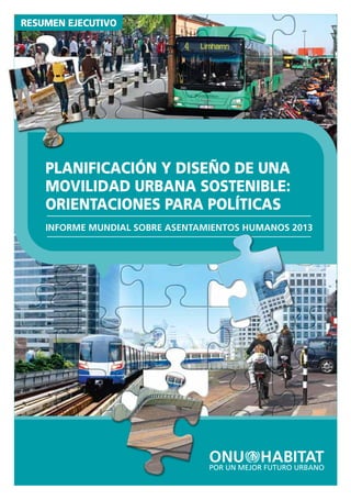 GLOBAL REPORT ON HUMAN SETTLEMENTS 2013
INFORME MUNDIAL SOBRE ASENTAMIENTOS HUMANOS 2013
PLANIFICACIÓNYDISEÑODEUNAMOVILIDADURBANASOSTENIBLE:ORIENTACIONESPARAPOLÍTICAS
Los sistemas de transporte urbano a nivel
mundial se enfrentan a una multitud de
desafíos. Entre los más visibles ﬁguran los
atascos de tráﬁco que se producen en vías
urbanas y carreteras en todo el mundo. Por
tanto, la solución prescrita para los problemas
del transporte en muchas ciudades ha consis-
tido en construir más infraestructuras para los
coches, y tan sólo un número reducido de
ciudades han mejorado los sistemas de
transporte público de una manera sostenible.
Sin embargo, los sistemas de transporte urbano
se enfrentan a diversos desafíos –como las
emisiones de gases de efecto invernadero, el
ruido, la contaminación atmosférica y los
accidentes de tráﬁco– que no necesariamente
se resuelven mediante la construcción de
nuevas infraestructuras.
Planiﬁcación y diseño de una movilidad urbana
sostenible sostiene que el desarrollo de
sistemas de transporte urbano sostenible
requiere un salto conceptual. El objetivo del
"transporte" y de la "movilidad" es acceder a
los destinos, las actividades, los servicios y los
productos. Por lo tanto, el acceso es la
ﬁnalidad última del transporte. En consecuen-
cia, la planiﬁcación y el diseño urbano
deberían centrarse en cómo acercar las
personas y los lugares, creando ciudades que
se centren en la accesibilidad en vez de
aumentar simplemente la longitud de la
infraestructura de transporte urbano o
incrementar la circulación de personas o
mercancías. La forma urbana y la funcionali-
dad de la ciudad, por tanto, son un aspecto
importante de este informe, que pone de
relieve la importancia de la planiﬁcación
integrada del uso del suelo y del transporte.
Este nuevo informe del Programa de las
Naciones Unidas para los Asentamientos
Humanos (ONU-Habitat), la principal
autoridad mundial en temas urbanos, ofrece
algunas ideas que invitan a la reﬂexión y
recomendaciones sobre cómo planiﬁcar y
diseñar sistemas de movilidad urbana
sostenible. El Informe Mundial sobre
Asentamientos Humanos es la evaluación
global más autorizada y actualizada de las
condiciones y tendencias de los asentamien-
tos humanos. Ediciones precedentes del
informe han abordado temas como las
ciudades en un mundo globalizado; el reto
de los barrios pobres; el ﬁnanciamiento de la
vivienda urbana; la mejora de la seguridad
urbana; la planiﬁcación de ciudades
sostenibles; y ciudades y cambio climático.
• Kenia, Nairobi. © Nigel Pavitt / Alamy.com
• Malmo, Suecia. © Tupungato / Shutterstock.com
• Tren en Bangkok, Tailandia. © Ladywewa / Shutterstock.com
• Amsterdam, Países Bajos © Pandapaw / Shutterstock.com www.unhabitat.org
Programa De Las Naciones Unidas Para
Los Asentamientos Humanos (ONU-Habitat)
P.O. Box 30030, Nairobi, Kenia
Tel: +254 20 7621 234
Fax: +254 20 7624 266/7
PLANIFICACIÓN Y DISEÑO DE UNA
MOVILIDAD URBANA SOSTENIBLE:
ORIENTACIONES PARA POLÍTICAS
RESUMEN EJECUTIVO
INFORME MUNDIAL SOBRE ASENTAMIENTOS HUMANOS 2013
PLANIFICACIÓN Y DISEÑO DE UNA
MOVILIDAD URBANA SOSTENIBLE:
ORIENTACIONES PARA POLÍTICAS
 