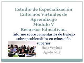 Estudio de Especialización
Entornos Virtuales de
Aprendizaje
Módulo V
Recursos Educativos.
Informe sobre comentarios de trabajo
sobre problemática en educación
superior
Hada Versluys
Agosto 2013
 