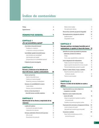 Índice de contenidos


Prólogo                                                      iv          Medios de vida en peligro                                   59
Agradecimientos                                              vi          Otras repercusiones adversas                                63
                                                                      Efectos de las catástrofes que generan desigualdad            65

PERSPECTIVA GENERAL                                          1        Desempoderamiento y degradación ambiental                     67
                                                                        Igualdad de género                                          67
                                                                        Desigualdades de poder                                      70
CAPÍTULO 1
¿Por qué sostenibilidad y equidad?                           15
                                                                  CAPÍTULO 4
    ¿Tiene límites el desarrollo humano?                     16   Sinergias positivas: estrategias favorables para el
       Paradigmas en competencia                             17   medioambiente, la equidad y el desarrollo humano 75
       La importancia crucial de la incertidumbre            18
                                                                      Intensificar las acciones para abordar las privaciones
    Sostenibilidad, equidad y desarrollo humano              20         ambientales y fortalecer la resiliencia                      76
       ¿Qué entendemos por sostenibilidad?                   20          Energía                                                     76
       ¿Qué entendemos por equidad?                          21          Acceso a agua, seguridad hídrica y saneamiento              80
       ¿Por qué enfocarse en la sostenibilidad equitativa?   22
                                                                      Evitar la degradación del medioambiente                       83
    El objetivo de nuestra investigación                     23          Ampliar las opciones de reproducción elegida               83
                                                                         Apoyo a la gestión comunitaria de los recursos naturales   85
CAPÍTULO 2                                                               Preservar la biodiversidad y promover la equidad           86
Patrones y tendencias en los indicadores de                           Abordar el cambio climático: riesgos y realidades             87
desarrollo humano, equidad y medioambiente                   25         Respuestas equitativas y adaptativas en casos
                                                                          de desastres naturales                                     87
    Avances y perspectivas                                   25
                                                                        Protección social innovadora                                 88
      Avances en desarrollo humano                           25
      Tendencias en materia de equidad                       31
      Perspectivas y amenazas al medioambiente               34   CAPÍTULO 5
    Amenazas a la sostenibilidad de los avances              35   Ponerse a la altura de los desafíos en cuanto a
      Cambio climático                                       35   políticas                                                         91
      Amenazas crónicas al medioambiente                     41       Seguir haciendo las cosas como siempre no es
    Aciertos a la hora de promover el                                   ni equitativo ni sostenible                                 92
      desarrollo humano sostenible y equitativo              46       Replantear nuestro modelo de desarrollo:
                                                                        motores del cambio                                          93
CAPÍTULO 3                                                               Integrar las inquietudes de equidad en las políticas
Identificación de los efectos y comprensión de las                         de economía verde                                         93
relaciones                                         49                    Empoderar a las personas para generar cambios               97
                                                                      Financiación de las inversiones y el programa de reformas 101
    La óptica de la pobreza                                  49
                                                                         ¿Cuál es la situación del mundo?                       103
       Las privaciones que padecen los pobres                50
                                                                         ¿Qué puede hacer la asistencia para el desarrollo?     103
       Comprensión de las relaciones                         51
                                                                      Innovaciones mundiales                                        107
    Amenazas ambientales al bienestar de las personas        54
                                                                         Nuevas fuentes innovadoras para acortar la
      Daño a la salud                                        54
                                                                           brecha de financiación                                   107
      Obstaculización de la educación                        59


                                                                                                                                          ix
 