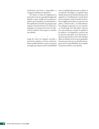 instituciones más fuertes y responsables y a       como la equidad (soluciones que se ubican en
                                     conseguir resultados más equitativos.              el cuadrante 1 de la figura 1.1, capítulo 1) para
                                         Por último, la forma de implementar la         abordar muchos de los desafíos descritos en los
                                     protección social con capacidad de adaptación      capítulos 2 y 3. También hemos visto los frutos
                                     depende en gran medida de las preferencias         de estos métodos en todo el mundo y los bene-
                                     políticas por la equidad y el medioambiente y      ficios tangibles que brindan a las personas más
                                     del respaldo de la sociedad a los programas que    pobres y desfavorecidas y al medioambiente.
                                     integran el fortalecimiento de la resiliencia a    Sin embargo, las ganancias no son automáti-
                                     largo plazo con la protección social y la reduc-   cas. Desde luego, hace falta aplicar esfuerzos
                                     ción de la pobreza. Estos aspectos se abordan      más concertados para integrar la equidad en
                                     más adelante.                                      las políticas y los programas y permitir que
                                                                                        las personas participen en las discusiones y
                                                   *       *         *                  decisiones que afectan su vida. Tales enfoques
                                     Luego de revisar los enfoques acertados y          deben ser dotados con los recursos apropiados,
                                     promisorios podemos sentirnos optimistas.          de manera que velen por una distribución pro-
                                     Hemos podido identificar y poner en práctica       gresiva de las responsabilidades. En el capítulo
                                     estrategias que mejoran tanto la sostenibilidad    5 prestamos atención a estos desafíos.




90   INFORME SOBRE DESARROLLO HUMANO 2011
 