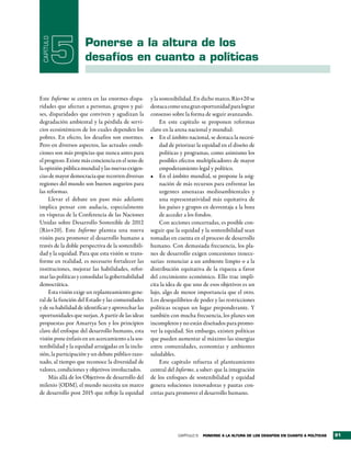 CAPÍTULO

            5        Ponerse a la altura de los
                     desafíos en cuanto a políticas


Este Informe se centra en las enormes dispa-        y la sostenibilidad. En dicho marco, Río+20 se
ridades que afectan a personas, grupos y paí-       destaca como una gran oportunidad para lograr
ses, disparidades que conviven y agudizan la        consenso sobre la forma de seguir avanzando.
degradación ambiental y la pérdida de servi-             En este capítulo se proponen reformas
cios ecosistémicos de los cuales dependen los       clave en la arena nacional y mundial:
pobres. En efecto, los desafíos son enormes.        •	 En el ámbito nacional, se destaca la necesi-
Pero en diversos aspectos, las actuales condi-           dad de priorizar la equidad en el diseño de
ciones son más propicias que nunca antes para            políticas y programas, como asimismo los
el progreso. Existe más conciencia en el seno de         posibles efectos multiplicadores de mayor
la opinión pública mundial y las nuevas exigen-          empoderamiento legal y político.
cias de mayor democracia que recorren diversas      •	 En el ámbito mundial, se propone la asig-
regiones del mundo son buenos augurios para              nación de más recursos para enfrentar las
las reformas.                                            urgentes amenazas medioambientales y
     Llevar el debate un paso más adelante               una representatividad más equitativa de
implica pensar con audacia, especialmente                los países y grupos en desventaja a la hora
en vísperas de la Conferencia de las Naciones            de acceder a los fondos.
Unidas sobre Desarrollo Sostenible de 2012               Con acciones concertadas, es posible con-
(Río+20). Este Informe plantea una nueva            seguir que la equidad y la sostenibilidad sean
visión para promover el desarrollo humano a         tomadas en cuenta en el proceso de desarrollo
través de la doble perspectiva de la sostenibili-   humano. Con demasiada frecuencia, los pla-
dad y la equidad. Para que esta visión se trans-    nes de desarrollo exigen concesiones innece-
forme en realidad, es necesario fortalecer las      sarias: renunciar a un ambiente limpio o a la
instituciones, mejorar las habilidades, refor-      distribución equitativa de la riqueza a favor
mar las políticas y consolidar la gobernabilidad    del crecimiento económico. Ello trae implí-
democrática.                                        cita la idea de que uno de esos objetivos es un
     Esta visión exige un replanteamiento gene-     lujo, algo de menor importancia que el otro.
ral de la función del Estado y las comunidades      Los desequilibrios de poder y las restricciones
y de su habilidad de identificar y aprovechar las   políticas ocupan un lugar preponderante. Y
oportunidades que surjan. A partir de las ideas     también con mucha frecuencia, los planes son
propuestas por Amartya Sen y los principios         incompletos y no están diseñados para promo-
clave del enfoque del desarrollo humano, esta       ver la equidad. Sin embargo, existen políticas
visión pone énfasis en un acercamiento a la sos-    que pueden aumentar al máximo las sinergias
tenibilidad y la equidad arraigadas en la inclu-    entre comunidades, economías y ambientes
sión, la participación y un debate público razo-    saludables.
nado, al tiempo que reconoce la diversidad de            Este capítulo refuerza el planteamiento
valores, condiciones y objetivos involucrados.      central del Informe, a saber: que la integración
     Más allá de los Objetivos de desarrollo del    de los enfoques de sostenibilidad y equidad
milenio (ODM), el mundo necesita un marco           genera soluciones innovadoras y pautas con-
de desarrollo post 2015 que refleje la equidad      cretas para promover el desarrollo humano.




                                                                CAPÍTULO 5   Ponerse a la altura de los desaFÍos en cuanto a PolÍticas   91
 