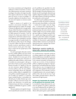 de servicios ecosistémicos por la degradación         pero los problemas de capacidad y los enfo-
ambiental y la falta de inversiones en innova-        ques aislacionistas podrían limitar la efectivi-
ción, debería prestarse más apoyo a promover          dad. Por ejemplo, en los países balcánicos occi-
tecnologías innovadoras de energía renovable.         dentales uno de los principales obstáculos que
Si las empresas subestiman las ventajas a largo       impide la adopción de políticas de mitigación
plazo de invertir en nuevas tecnologías o si          del cambio climático es la falta de mecanismos
no pueden adjudicarse los beneficios, inverti-        de coordinación a nivel nacional6.
rán menos de lo óptimo en términos sociales               Es evidente que los problemas relativos a la
y globales.                                           equidad van mucho más allá de la confronta-
                                                                                                               Los problemas relativos
     Según se muestra en el capítulo 4, los           ción entre países desarrollados y en desarrollo
incentivos correctamente diseñados y bien             —e incluso de los simples costos de mitiga-              a la equidad van mucho
implementados generan cambios. Por ejemplo,           ción— en términos de la carga del ajuste. La            más allá de la confronta­
el sistema de adquisición de la energía produ-        justicia procesal requiere que todas las partes              ción entre países
cida por células fotovoltaicas instaladas en los      puedan participar de manera efectiva7, dando                   desarrollados
tejados residenciales, implementado por Japón         también cabida en la escena mundial a grupos                  y en desarrollo
en 2009, promovió la inversión y sirvió de            que hacen lobby en el ámbito nacional, inclu-                —e incluso de los
estímulo a los clientes para reducir el uso de        sive a aquellos que abogan por políticas más            simples costos de mitiga­
energía eléctrica. Del mismo modo, los incen-         equitativas a favor de las mujeres y los pueblos
                                                                                                                ción— en términos de
tivos tributarios han estimulado la inversión         indígenas. Del mismo modo, los mecanismos
                                                                                                                  la carga del ajuste
en energía renovable en Canadá, Estados Uni-          mundiales de financiación y gobernabilidad
dos, Dinamarca, India y Suecia5. Sin embargo,         ambiental deben sustentarse en principios de
es necesario calibrar muy bien los incentivos         representación justa y equitativa que trascien-
basados en precios, especialmente cuando se           dan de los gobiernos nacionales.
trata de recursos escasos, para evitar empo-
brecer o excluir aún más a grupos que ya están        replantear nuestro modelo de
desfavorecidos.                                       desarrollo: motores del cambio
     Uno de los principales obstáculos a la hora
de tomar medidas públicas para hacer frente           Las transformaciones requeridas involucran
a los problemas ambientales es la falta de con-       un enfoque progresivo que integre los pilares
ciencia. Alrededor de la tercera parte de los         del desarrollo humano sostenible. Es necesario
habitantes del mundo parece desconocer el             prestar la debida consideración a las diferencias
problema del cambio climático, y solo la mitad        en los contextos nacionales; las fórmulas uni-
lo considera una amenaza grave o sabe que es          versales rara vez sirven a la hora de plantear
provocado, al menos en parte, por la actividad        políticas o implementar programas. Aquí pro-
humana (recuadro 2.5, capítulo 2). Pero aun           ponemos dos vías fundamentales para orientar
con más conciencia, seguiría habiendo res-            dichos esfuerzos: una es la integración de las
tricciones políticas serias. En otras palabras,       inquietudes sobre equidad en el diseño de polí-
nuestra incapacidad colectiva de emprender            ticas y programas y en la evaluación, y la otra es
acciones también refleja la complejidad de la         el empoderamiento en los escenarios legales y
arena política y el poder de grupos que se opo-       políticos. Para cada una de estas vías, el capí-
nen al cambio. Los capítulos 2 y 3 muestran           tulo establece principios básicos y destaca las
la gran cantidad de países y comunidades más          experiencias de algunos países
afectados por el cambio climático que carece
de poder e influencia. De manera tal que com-         Integrar las inquietudes de equidad
prender estos obstáculos es un primer paso            en las políticas de economía verde
fundamental para dar forma a estrategias con          La necesidad de integrar plenamente las cues-
verdaderas posibilidades de generar cambios           tiones de equidad en las políticas ambientales
significativos.                                       es un tema fundamental de este Informe. Las
     Tal como se plantea en el capítulo 4, los pro-   evaluaciones convencionales suelen guardar
cesos de planificación nacional son cruciales,        silencio sobre quienes ganan y quienes pierden


                                                                   CAPÍTULO 5   Ponerse a la altura de los desaFÍos en cuanto a PolÍticas   93
 
