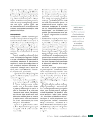 llegan a tiempo para aportar a la toma de deci-      •	 Considerar mecanismos de compensación.
siones o las autoridades a cargo de definir las           Los países con sistemas bien desarrolla-
políticas no logran incorporar correctamente              dos de impuestos y transferencias pueden
los resultados10. Además, los análisis distribu-          usar escalas de impuesto a la renta o bene-
tivos siguen refiriéndose solo a los ingresos,            ficios sociales para compensar los efectos
utilizan herramientas económicas convencio-               negativos. Por ejemplo, Sudáfrica otorga
nales y se centran en mecanismos de transmi-              una rebaja al impuesto sobre la renta a los
sión, como precios y empleos. Debido a que                propietarios de tierras privadas y comu-
ese tipo de análisis no da cuenta del panorama            nitarias que manejen parte de sus predios
                                                                                                                 Es difícil valorar
completo, proponemos tanto ampliar como                   con alto valor en biodiversidad como un
profundizar el enfoque.                                   área protegida11. Pero ahí donde sea poco             correctamente los
                                                          probable que existan sistemas de ese tipo,          beneficios que mejoran
Principios clave                                          se requieren compensaciones o exenciones             el medioambiente y
Los reglamentos y subsidios ambientales pue-              alternativas.                                      promueven la resiliencia,
den afectar las capacidades de las personas,         •	 Comprender los riesgos de fenómenos natu-              especialmente en el
tanto de manera individual o como parte de                rales extremos. Independientemente de que            caso de ecosistemas
una familia o en su calidad de trabajadores,              la probabilidad sea mínima, es fundamen-                de los cuales se
empresarios y agricultores (figura 5.1). Las              tal considerar las enormes consecuencias
                                                                                                                desconoce el valor
políticas inciden en los recursos, las oportu-            negativas de fenómenos climáticos extre-
                                                                                                               total de sus servicios
nidades y el protagonismo de las personas, y              mos, especialmente para los más vulnera-
mediante ellos en la distribución de una serie            bles, y reducir los riesgos12 . Tales análisis
de activos.                                               pueden revelar que invertir en la planifica-
    Tanto la equidad vertical como la hori-               ción del uso de la tierra y los ecosistemas es
zontal son importantes. La primera aborda el              un mecanismo de estabilización eficaz en
trato que se da a los individuos a través de la           función de los costos para grupos vulnera-
distribución, por ejemplo, de qué manera un               bles frente a los riesgos climáticos, tal como
impuesto a la gasolina afectaría a quienes están          lo demuestra la restitución de los mangla-
en la parte baja de la escala de distribución en          res en Viet Nam13.
comparación con los que están en la parte alta.           Por lo tanto, en lugar de aceptar o rechazar
Por su parte, la equidad horizontal se refiere a     una política específica, es importante conside-
las diferencias entre grupos o áreas.                rar una serie de diseños y determinar cuáles
    Las principales prioridades para integrar la     pueden mejorar los resultados en materia de
equidad en el diseño de políticas de economía        equidad. Siempre hay restricciones de datos,
verde son las siguientes:                            análisis, capacidad y plazos, de manera que se
•	 Institucionalizar las dimensiones del bienes-     requiere flexibilidad para lograr los principales
    tar no relativas a ingresos. El uso del Índice   objetivos.
    de Pobreza Multidimensional ayuda a                   El análisis de los interesados es fundamen-
    entender mejor las desventajas y destaca         tal. Los factores relativos a la economía polí-
    los impactos de los cambios normativos en        tica y la influencia de diversos actores pueden
    todas las dimensiones de las privaciones.        afectar tanto el diseño como la implemen-
    Por ejemplo, cobrar más por el agua dismi-       tación de las políticas. Por ejemplo, la indus-
    nuye el acceso, lo que perjudicaría la salud,    tria del petróleo en Estados Unidos gastó casi
    mientras que si sube el precio del keroseno      US$1.500 millones en lobby federal en 201014.
    los hogares pueden volver a usar biomasa         Por su parte, la reforma propuesta en Tanza-
    para cocinar, con daños tanto para la salud      nía a la producción, comercio y uso del carbón
    como para el medioambiente.                      subraya las necesidades y la influencia de las
•	 Comprender los efectos directos e indirec-        redes de distribuidores-transportistas-mayoris-
    tos. A los efectos directos les puede seguir     tas15. El diseño y la aplicación de las políticas
    una segunda ronda de cambios indirectos          deben abordar tales influencias y sus potencia-
    (recuadro 5.1).                                  les impactos.


                                                                  CAPÍTULO 5   Ponerse a la altura de los desaFÍos en cuanto a PolÍticas   95
 
